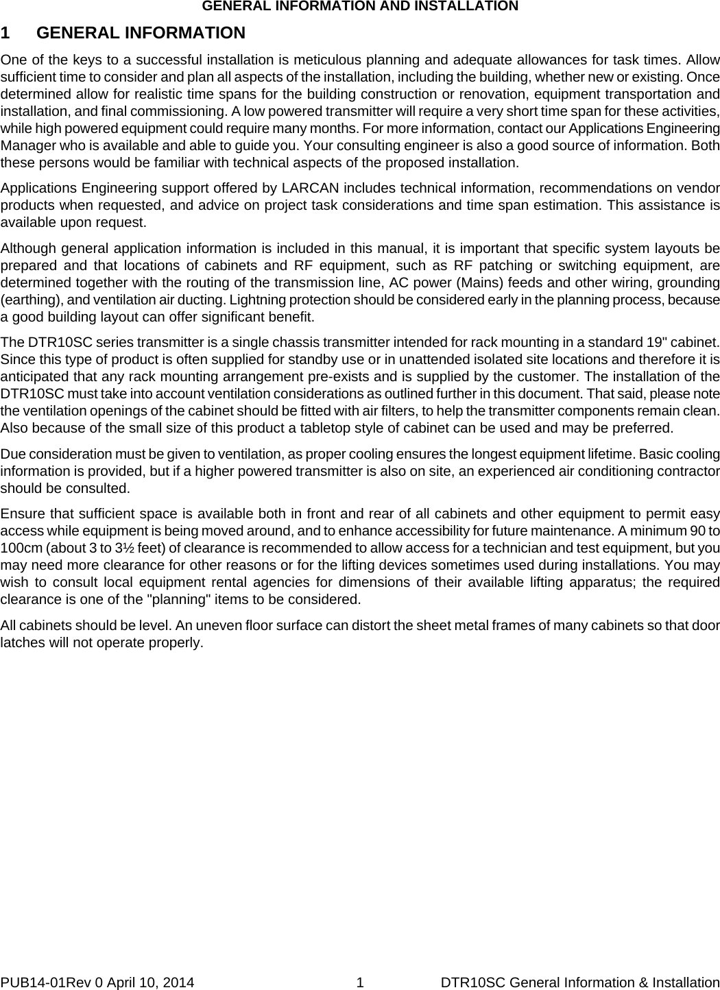 GENERAL INFORMATION AND INSTALLATION PUB14-01Rev 0 April 10, 2014  1  DTR10SC General Information &amp; Installation 1 GENERAL INFORMATION One of the keys to a successful installation is meticulous planning and adequate allowances for task times. Allow sufficient time to consider and plan all aspects of the installation, including the building, whether new or existing. Once determined allow for realistic time spans for the building construction or renovation, equipment transportation and installation, and final commissioning. A low powered transmitter will require a very short time span for these activities, while high powered equipment could require many months. For more information, contact our Applications Engineering Manager who is available and able to guide you. Your consulting engineer is also a good source of information. Both these persons would be familiar with technical aspects of the proposed installation. Applications Engineering support offered by LARCAN includes technical information, recommendations on vendor products when requested, and advice on project task considerations and time span estimation. This assistance is available upon request. Although general application information is included in this manual, it is important that specific system layouts be prepared and that locations of cabinets and RF equipment, such as RF patching or switching equipment, are determined together with the routing of the transmission line, AC power (Mains) feeds and other wiring, grounding (earthing), and ventilation air ducting. Lightning protection should be considered early in the planning process, because a good building layout can offer significant benefit. The DTR10SC series transmitter is a single chassis transmitter intended for rack mounting in a standard 19&quot; cabinet. Since this type of product is often supplied for standby use or in unattended isolated site locations and therefore it is anticipated that any rack mounting arrangement pre-exists and is supplied by the customer. The installation of the DTR10SC must take into account ventilation considerations as outlined further in this document. That said, please note the ventilation openings of the cabinet should be fitted with air filters, to help the transmitter components remain clean. Also because of the small size of this product a tabletop style of cabinet can be used and may be preferred. Due consideration must be given to ventilation, as proper cooling ensures the longest equipment lifetime. Basic cooling information is provided, but if a higher powered transmitter is also on site, an experienced air conditioning contractor should be consulted. Ensure that sufficient space is available both in front and rear of all cabinets and other equipment to permit easy access while equipment is being moved around, and to enhance accessibility for future maintenance. A minimum 90 to 100cm (about 3 to 3½ feet) of clearance is recommended to allow access for a technician and test equipment, but you may need more clearance for other reasons or for the lifting devices sometimes used during installations. You may wish to consult local equipment rental agencies for dimensions of their available lifting apparatus; the required clearance is one of the &quot;planning&quot; items to be considered. All cabinets should be level. An uneven floor surface can distort the sheet metal frames of many cabinets so that door latches will not operate properly.  