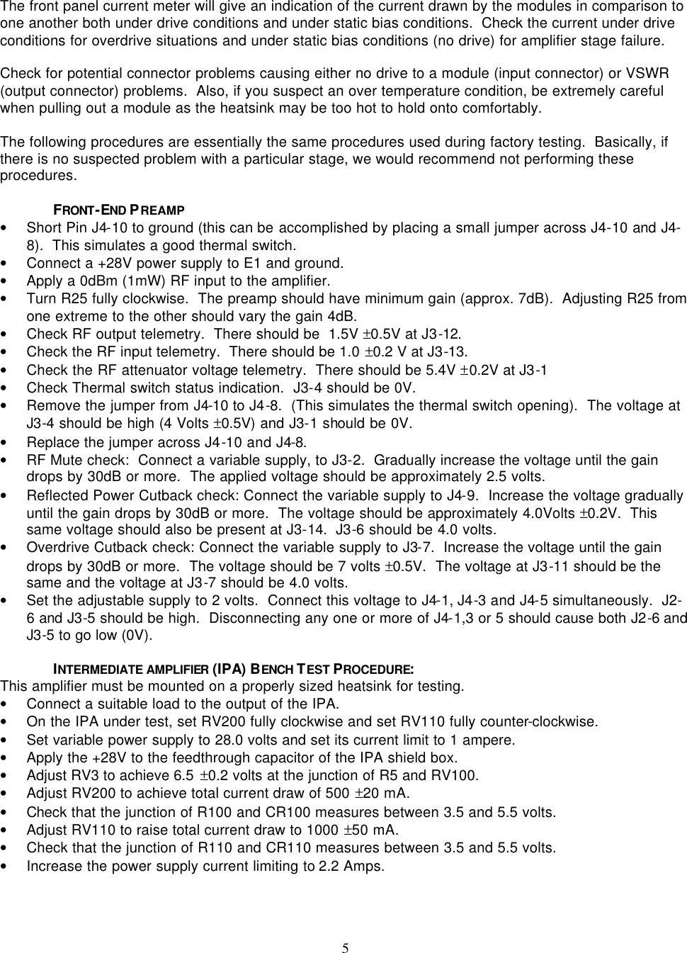    5  The front panel current meter will give an indication of the current drawn by the modules in comparison to one another both under drive conditions and under static bias conditions.  Check the current under drive conditions for overdrive situations and under static bias conditions (no drive) for amplifier stage failure.    Check for potential connector problems causing either no drive to a module (input connector) or VSWR (output connector) problems.  Also, if you suspect an over temperature condition, be extremely careful when pulling out a module as the heatsink may be too hot to hold onto comfortably.  The following procedures are essentially the same procedures used during factory testing.  Basically, if there is no suspected problem with a particular stage, we would recommend not performing these procedures.    FRONT-END PREAMP • Short Pin J4-10 to ground (this can be accomplished by placing a small jumper across J4-10 and J4-8).  This simulates a good thermal switch. • Connect a +28V power supply to E1 and ground.    • Apply a 0dBm (1mW) RF input to the amplifier.   • Turn R25 fully clockwise.  The preamp should have minimum gain (approx. 7dB).  Adjusting R25 from one extreme to the other should vary the gain 4dB. • Check RF output telemetry.  There should be  1.5V ±0.5V at J3-12. • Check the RF input telemetry.  There should be 1.0 ±0.2 V at J3-13. • Check the RF attenuator voltage telemetry.  There should be 5.4V ±0.2V at J3-1 • Check Thermal switch status indication.  J3-4 should be 0V. • Remove the jumper from J4-10 to J4-8.  (This simulates the thermal switch opening).  The voltage at J3-4 should be high (4 Volts ±0.5V) and J3-1 should be 0V. • Replace the jumper across J4-10 and J4-8. • RF Mute check:  Connect a variable supply, to J3-2.  Gradually increase the voltage until the gain drops by 30dB or more.  The applied voltage should be approximately 2.5 volts. • Reflected Power Cutback check: Connect the variable supply to J4-9.  Increase the voltage gradually until the gain drops by 30dB or more.  The voltage should be approximately 4.0Volts ±0.2V.  This same voltage should also be present at J3-14.  J3-6 should be 4.0 volts. • Overdrive Cutback check: Connect the variable supply to J3-7.  Increase the voltage until the gain drops by 30dB or more.  The voltage should be 7 volts ±0.5V.  The voltage at J3-11 should be the same and the voltage at J3-7 should be 4.0 volts. • Set the adjustable supply to 2 volts.  Connect this voltage to J4-1, J4-3 and J4-5 simultaneously.  J2-6 and J3-5 should be high.  Disconnecting any one or more of J4-1,3 or 5 should cause both J2-6 and J3-5 to go low (0V).  INTERMEDIATE AMPLIFIER  (IPA) BENCH TEST PROCEDURE: This amplifier must be mounted on a properly sized heatsink for testing. • Connect a suitable load to the output of the IPA. • On the IPA under test, set RV200 fully clockwise and set RV110 fully counter-clockwise. • Set variable power supply to 28.0 volts and set its current limit to 1 ampere. • Apply the +28V to the feedthrough capacitor of the IPA shield box. • Adjust RV3 to achieve 6.5 ±0.2 volts at the junction of R5 and RV100. • Adjust RV200 to achieve total current draw of 500 ±20 mA. • Check that the junction of R100 and CR100 measures between 3.5 and 5.5 volts. • Adjust RV110 to raise total current draw to 1000 ±50 mA. • Check that the junction of R110 and CR110 measures between 3.5 and 5.5 volts. • Increase the power supply current limiting to 2.2 Amps. 