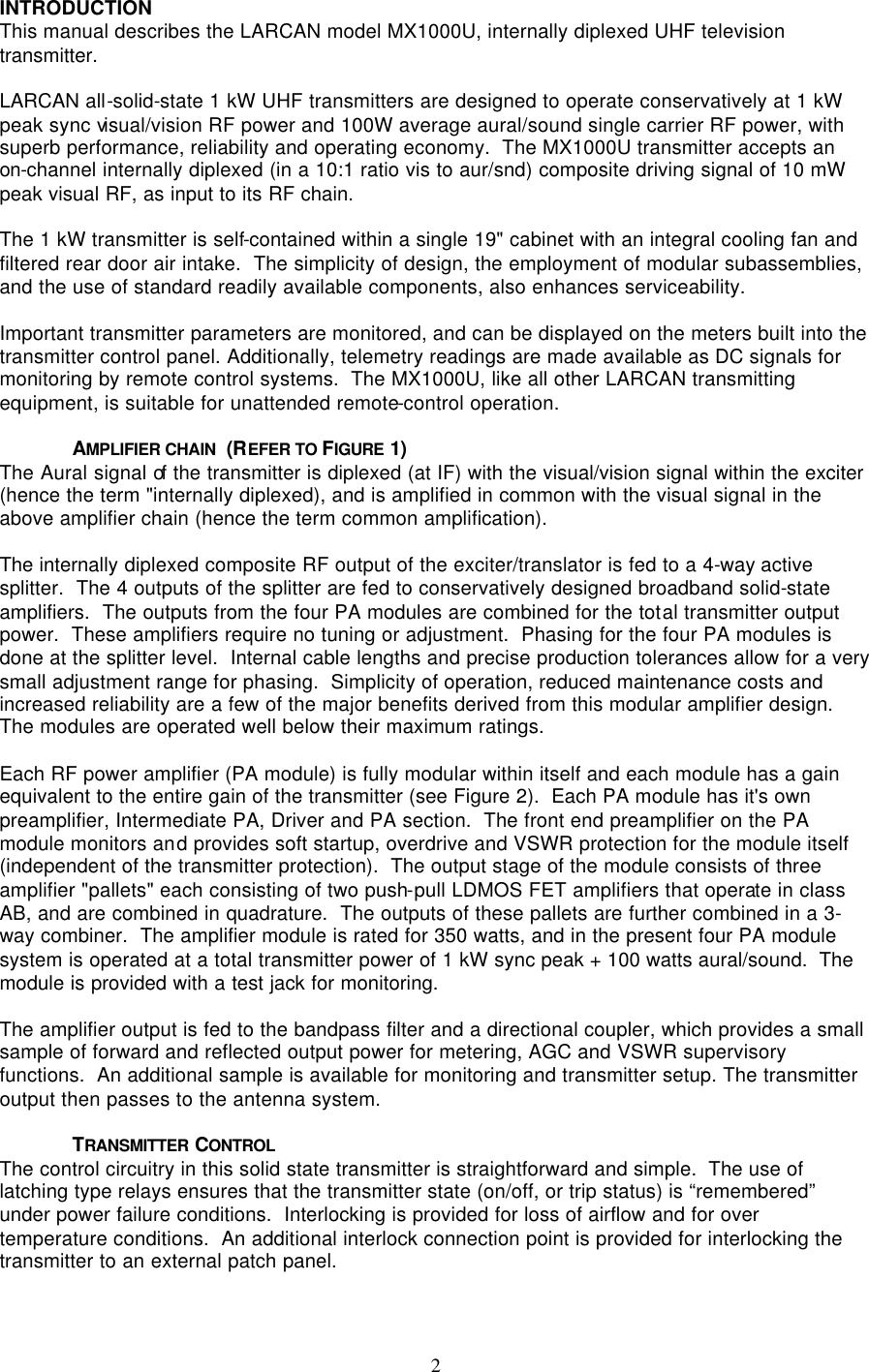   2 INTRODUCTION This manual describes the LARCAN model MX1000U, internally diplexed UHF television transmitter.  LARCAN all-solid-state 1 kW UHF transmitters are designed to operate conservatively at 1 kW peak sync visual/vision RF power and 100W average aural/sound single carrier RF power, with superb performance, reliability and operating economy.  The MX1000U transmitter accepts an on-channel internally diplexed (in a 10:1 ratio vis to aur/snd) composite driving signal of 10 mW peak visual RF, as input to its RF chain.  The 1 kW transmitter is self-contained within a single 19&quot; cabinet with an integral cooling fan and filtered rear door air intake.  The simplicity of design, the employment of modular subassemblies, and the use of standard readily available components, also enhances serviceability.  Important transmitter parameters are monitored, and can be displayed on the meters built into the transmitter control panel. Additionally, telemetry readings are made available as DC signals for monitoring by remote control systems.  The MX1000U, like all other LARCAN transmitting equipment, is suitable for unattended remote-control operation.  AMPLIFIER CHAIN  (REFER TO FIGURE  1) The Aural signal of the transmitter is diplexed (at IF) with the visual/vision signal within the exciter (hence the term &quot;internally diplexed), and is amplified in common with the visual signal in the above amplifier chain (hence the term common amplification).  The internally diplexed composite RF output of the exciter/translator is fed to a 4-way active splitter.  The 4 outputs of the splitter are fed to conservatively designed broadband solid-state amplifiers.  The outputs from the four PA modules are combined for the total transmitter output power.  These amplifiers require no tuning or adjustment.  Phasing for the four PA modules is done at the splitter level.  Internal cable lengths and precise production tolerances allow for a very small adjustment range for phasing.  Simplicity of operation, reduced maintenance costs and increased reliability are a few of the major benefits derived from this modular amplifier design.  The modules are operated well below their maximum ratings.  Each RF power amplifier (PA module) is fully modular within itself and each module has a gain equivalent to the entire gain of the transmitter (see Figure 2).  Each PA module has it&apos;s own preamplifier, Intermediate PA, Driver and PA section.  The front end preamplifier on the PA module monitors and provides soft startup, overdrive and VSWR protection for the module itself (independent of the transmitter protection).  The output stage of the module consists of three amplifier &quot;pallets&quot; each consisting of two push-pull LDMOS FET amplifiers that operate in class AB, and are combined in quadrature.  The outputs of these pallets are further combined in a 3-way combiner.  The amplifier module is rated for 350 watts, and in the present four PA module system is operated at a total transmitter power of 1 kW sync peak + 100 watts aural/sound.  The module is provided with a test jack for monitoring.  The amplifier output is fed to the bandpass filter and a directional coupler, which provides a small sample of forward and reflected output power for metering, AGC and VSWR supervisory functions.  An additional sample is available for monitoring and transmitter setup. The transmitter output then passes to the antenna system.  TRANSMITTER  CONTROL The control circuitry in this solid state transmitter is straightforward and simple.  The use of latching type relays ensures that the transmitter state (on/off, or trip status) is “remembered” under power failure conditions.  Interlocking is provided for loss of airflow and for over temperature conditions.  An additional interlock connection point is provided for interlocking the transmitter to an external patch panel.  