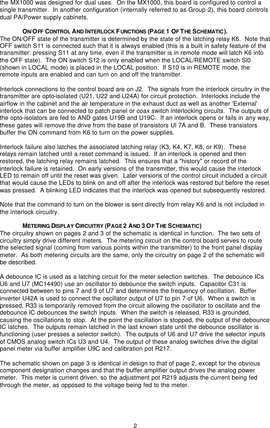   2 the MX1000 was designed for dual uses.  On the MX1000, this board is configured to control a single transmitter.  In another configuration (internally referred to as Group-2), this board controls dual PA/Power supply cabinets.  ON/OFF  CONTROL AND INTERLOCK FUNCTIONS (PAGE 1 OF THE SCHEMATIC). The ON/OFF state of the transmitter is determined by the state of the latching relay K6.  Note that OFF switch S11 is connected such that it is always enabled (this is a built in safety feature of the transmitter: pressing S11 at any time, even if the transmitter is in remote mode will latch K6 into the OFF state).  The ON switch S12 is only enabled when the LOCAL/REMOTE switch Sl0 (shown in LOCAL mode) is placed in the LOCAL position.  If S10 is in REMOTE mode, the remote inputs are enabled and can turn on and off the transmitter.  Interlock connections to the control board are on J2.  The signals from the interlock circuitry in the transmitter are opto-isolated (U21, U22 and U24A) for circuit protection.  Interlocks include the airflow in the cabinet and the air temperature in the exhaust duct as well as another &apos;External&apos; interlock that can be connected to patch panel or coax switch interlocking circuits.  The outputs of the opto-isolators are fed to AND gates U19B and U19C.  If an interlock opens or fails in any way, these gates will remove the drive from the base of transistors Ul 7A and B.  These transistors buffer the ON command from K6 to turn on the power supplies.  Interlock failure also latches the associated latching relay (K3, K4, K7, K8, or K9).  These relays remain latched until a reset command is issued.  If an interlock is opened and then restored, the latching relay remains latched.  This ensures that a &quot;history&quot; or record of the interlock failure is retained.  On early versions of the transmitter, this would cause the interlock LED to remain off until the reset was given.  Later versions of the control circuit included a circuit that would cause the LEDs to blink on and off after the interlock was restored but before the reset was pressed.  A blinking LED indicates that the interlock was opened but subsequently restored.  Note that the command to turn on the blower is sent directly from relay K6 and is not included in the interlock circuitry.  METERING DISPLAY CIRCUITRY (PAGE 2 AND 3 OF THE SCHEMATIC) The circuitry shown on pages 2 and 3 of the schematic is identical in function.  The two sets of circuitry simply drive different meters.  The metering circuit on the control board serves to route the selected signal (coming from various points within the transmitter) to the front panel display meter.  As both metering circuits are the same, only the circuitry on page 2 of the schematic will be described.  A debounce IC is used as a latching circuit for the meter selection switches.  The debounce ICs U6 and U7 (MC14490) use an oscillator to debounce the switch inputs.  Capacitor C31 is connected between to pins 7 and 9 of U7 and determines the frequency of oscillation.  Buffer inverter U42A is used to connect the oscillator output of U7 to pin 7 of U6.  When a switch is pressed, R33 is temporarily removed from the circuit allowing the oscillator to oscillate and the debounce IC debounces the switch inputs.  When the switch is released, R33 is grounded, causing the oscillations to stop.  At the point the oscillation is stopped, the output of the debounce IC latches.  The outputs remain latched in the last known state until the debounce oscillator is functioning (user presses a selector switch).  The outputs of U6 and U7 drive the selector inputs of CMOS analog switch ICs U3 and U4.  The output of these analog switches drive the digital panel meter via buffer amplifier U9C and calibration pot R217.    The schematic shown on page 3 is identical in design to that of page 2, except for the obvious component designation changes and that the buffer amplifier output drives the analog power meter.  This meter is current driven, so the adjustment pot R219 adjusts the current being fed through the meter, as opposed to the voltage being fed to the meter.     