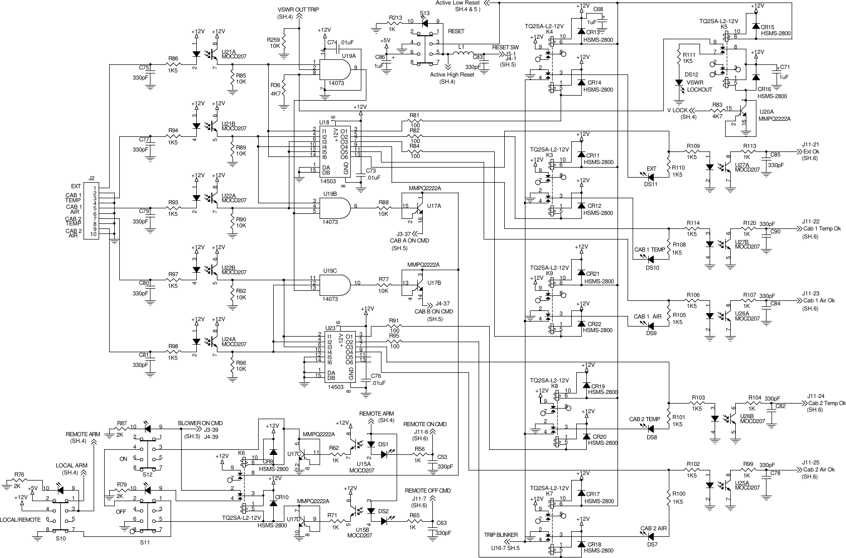 AIRCAB 2(SH.4)SH.4 &amp; 5 )LOCKOUTJ3-39(SH.4)(SH.6)CAB 1(SH.6)J11-25AIR(SH.5) CAB 1  AIRJ11-23EXTCAB 1 TEMPJ11-22(SH.6)ON(SH.4)(SH.4)(SH.6)EXTCAB 2(SH.5)+(SH.6)(SH.4)OFFJ3-37CAB 2 TEMPTEMPJ11-24(SH.5)J11-7CAB 2 AIRLOCAL/REMOTEJ4-37(SH.6)CAB 1J11-21TEMPJ11-6VSWRJ4-39+(SH.6)+J3-1RESETJ4-1(SH.5)U16-7 SH.5(SH.4)Cab 2 Temp OkREMOTE ARMActive Low ResetCab 2 Air OkCab 1 Temp OkVSWR OUT TRIPV LOCKREMOTE ARMLOCAL ARMCab 1 Air OkBLOWER ON CMDREMOTE OFF CMDCAB A ON CMDREMOTE ON CMDExt OkRESET SWActive High ResetCAB B ON CMDTRIP BLINKER+12V+12V+12V+12V+12V+12V+12V+5V+12V+12V+12V+12V+12V+12V+12V+12V+12V+12V+12V+12V+12V+12V+12V+12V+12V+12V+12V+12V+12V+12V+12V+12V+12V+12V+12V+12V+5V+12VU20AMMPQ2222A115162C79330pFR834K7R9610KU22AMOCD2071287U19A140731289147C78330pFU17CMMPQ2222A511126R364K7R82100DS1CR22HSMS-2800U17DMMPQ2222A79108R84100 K3TQ2SA-L2-12V83215610974R1111K5DS2CR19HSMS-2800U231450324610121411535791113168I1I2I3I4I5I6DADBO1O2O3O4O5O6+12VGNDU15AMOCD2071287R1131KU19B140733456U17AMMPQ2222A115162C75330pFU17BMMPQ2222A313144U19C14073111213 10U15BMOCD2073465DS9R8510KK6TQ2SA-L2-12V83215610974U181450324610121411535791113168I1I2I3I4I5I6DADBO1O2O3O4O5O6+12VGNDK9TQ2SA-L2-12V83215610974U24AMOCD2071287R8810KCR13HSMS-2800DS12CR20HSMS-2800CR17HSMS-2800DS11R1041KU21AMOCD2071287R7710KU25AMOCD2071287CR16HSMS-2800C74.01uFR1011K5R9210KR762KU21BMOCD2073465CR9HSMS-2800R941K5R1051K5U22BMOCD2073465R861K5K8TQ2SA-L2-12V83215610974CR18HSMS-2800K5TQ2SA-L2-12V83215610974S102 146 583710 9S112 146 583710 9R1201KC77330pFR561KR1061K5C83330pFC681uFR1101K5R981K5R1141K5C90330pFC711uFR651KR91100C861uFCR15HSMS-2800K7TQ2SA-L2-12V83215610974C76.01uFR95100R1021K5DS7R872KCR14HSMS-2800R9010KC81330pFR1001K5R971K5U26AMOCD2071287CR10HSMS-2800C82330pFC63330pFR1091K5C84330pFC80330pFK4TQ2SA-L2-12V83215610974R711KR8910KDS8R931K5R792KDS10R25910KR621KR1081K5S122 146 583710 9C53330pFC73.01uFU27BMOCD2073465S132 146 583710 9U27AMOCD2071287L1CR11HSMS-2800R1031K5J212345678910C85330pFR1071KR81100U26BMOCD2073465CR21HSMS-2800R2131KCR12HSMS-2800R991K