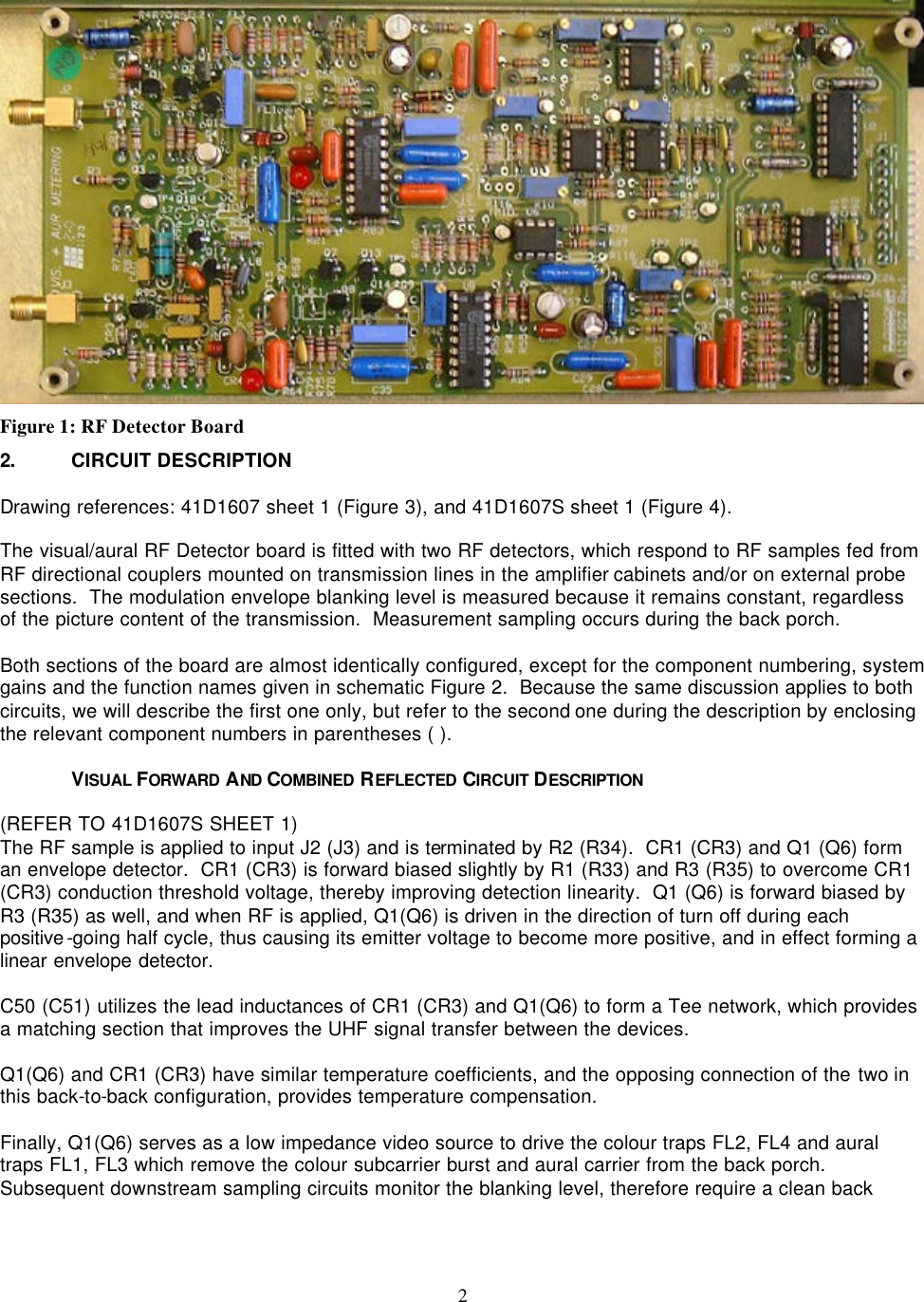    2  Figure 1: RF Detector Board 2. CIRCUIT DESCRIPTION  Drawing references: 41D1607 sheet 1 (Figure 3), and 41D1607S sheet 1 (Figure 4).  The visual/aural RF Detector board is fitted with two RF detectors, which respond to RF samples fed from RF directional couplers mounted on transmission lines in the amplifier cabinets and/or on external probe sections.  The modulation envelope blanking level is measured because it remains constant, regardless of the picture content of the transmission.  Measurement sampling occurs during the back porch.  Both sections of the board are almost identically configured, except for the component numbering, system gains and the function names given in schematic Figure 2.  Because the same discussion applies to both circuits, we will describe the first one only, but refer to the second one during the description by enclosing the relevant component numbers in parentheses ( ).  VISUAL FORWARD  AND  COMBINED  REFLECTED  CIRCUIT DESCRIPTION  (REFER TO 41D1607S SHEET 1) The RF sample is applied to input J2 (J3) and is terminated by R2 (R34).  CR1 (CR3) and Q1 (Q6) form an envelope detector.  CR1 (CR3) is forward biased slightly by R1 (R33) and R3 (R35) to overcome CR1 (CR3) conduction threshold voltage, thereby improving detection linearity.  Q1 (Q6) is forward biased by R3 (R35) as well, and when RF is applied, Q1(Q6) is driven in the direction of turn off during each positive-going half cycle, thus causing its emitter voltage to become more positive, and in effect forming a linear envelope detector.  C50 (C51) utilizes the lead inductances of CR1 (CR3) and Q1(Q6) to form a Tee network, which provides a matching section that improves the UHF signal transfer between the devices.  Q1(Q6) and CR1 (CR3) have similar temperature coefficients, and the opposing connection of the two in this back-to-back configuration, provides temperature compensation.  Finally, Q1(Q6) serves as a low impedance video source to drive the colour traps FL2, FL4 and aural traps FL1, FL3 which remove the colour subcarrier burst and aural carrier from the back porch.  Subsequent downstream sampling circuits monitor the blanking level, therefore require a clean back 