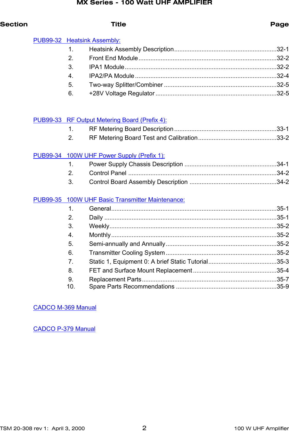    MX Series - 100 Watt UHF AMPLIFIERTSM 20-308 rev 1:  April 3, 2000 2100 W UHF AmplifierSection Title PagePUB99-32   Heatsink Assembly: 1. Heatsink Assembly Description............................................................32-1 2. Front End Module.................................................................................32-2 3. IPA1 Module.........................................................................................32-2 4. IPA2/PA Module ...................................................................................32-4 5. Two-way Splitter/Combiner ..................................................................32-5 6. +28V Voltage Regulator .......................................................................32-5PUB99-33   RF Output Metering Board (Prefix 4): 1. RF Metering Board Description ............................................................33-1 2. RF Metering Board Test and Calibration..............................................33-2 PUB99-34   100W UHF Power Supply (Prefix 1): 1. Power Supply Chassis Description ......................................................34-1 2. Control Panel .......................................................................................34-2 3. Control Board Assembly Description ...................................................34-2PUB99-35   100W UHF Basic Transmitter Maintenance: 1. General.................................................................................................35-1 2. Daily .....................................................................................................35-1 3. Weekly..................................................................................................35-2 4. Monthly.................................................................................................35-2 5. Semi-annually and Annually.................................................................35-2 6. Transmitter Cooling System .................................................................35-2 7. Static 1, Equipment 0: A brief Static Tutorial........................................35-3 8. FET and Surface Mount Replacement .................................................35-4 9. Replacement Parts...............................................................................35-710. Spare Parts Recommendations ...........................................................35-9CADCO M-369 ManualCADCO P-379 Manual
