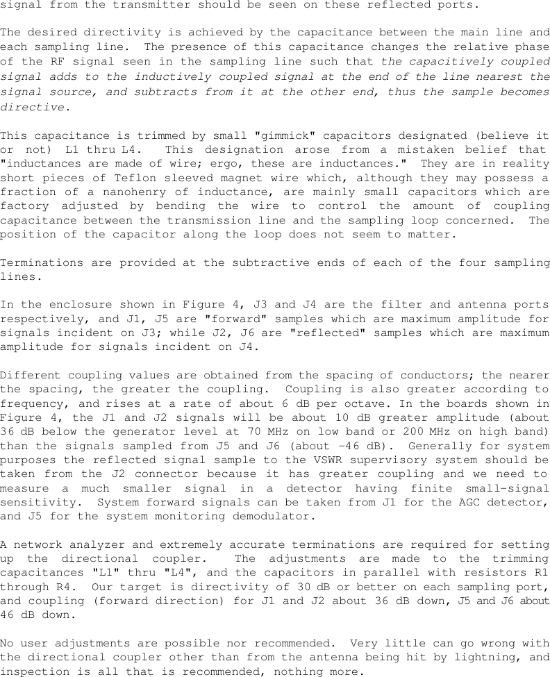    signal from the transmitter should be seen on these reflected ports.  The desired directivity is achieved by the capacitance between the main line and each sampling line.  The presence of this capacitance changes the relative phase of the RF signal seen in the sampling line such that the capacitively coupled signal adds to the inductively coupled signal at the end of the line nearest the signal source, and subtracts from it at the other end, thus the sample becomes directive.  This capacitance is trimmed by small &quot;gimmick&quot; capacitors designated (believe it or not) L1 thru L4.  This designation arose from a mistaken belief that &quot;inductances are made of wire; ergo, these are inductances.&quot;  They are in reality short pieces of Teflon sleeved magnet wire which, although they may possess a fraction of a nanohenry of inductance, are mainly small capacitors which are factory adjusted by bending the wire to control the amount of coupling capacitance between the transmission line and the sampling loop concerned.  The position of the capacitor along the loop does not seem to matter.  Terminations are provided at the subtractive ends of each of the four sampling lines.  In the enclosure shown in Figure 4, J3 and J4 are the filter and antenna ports respectively, and J1, J5 are &quot;forward&quot; samples which are maximum amplitude for signals incident on J3; while J2, J6 are &quot;reflected&quot; samples which are maximum amplitude for signals incident on J4.  Different coupling values are obtained from the spacing of conductors; the nearer the spacing, the greater the coupling.  Coupling is also greater according to frequency, and rises at a rate of about 6 dB per octave. In the boards shown in Figure 4, the J1 and J2 signals will be about 10 dB greater amplitude (about 36 dB below the generator level at 70 MHz on low band or 200 MHz on high band) than the signals sampled from J5 and J6 (about -46 dB).  Generally for system purposes the reflected signal sample to the VSWR supervisory system should be taken from the J2 connector because it has greater coupling and we need to measure a much smaller signal in a detector having finite small-signal sensitivity.  System forward signals can be taken from J1 for the AGC detector, and J5 for the system monitoring demodulator.  A network analyzer and extremely accurate terminations are required for setting up the directional coupler.  The adjustments are made to the trimming capacitances &quot;L1&quot; thru &quot;L4&quot;, and the capacitors in parallel with resistors R1 through R4.  Our target is directivity of 30 dB or better on each sampling port, and coupling (forward direction) for J1 and J2 about 36 dB down, J5 and J6 about 46 dB down.  No user adjustments are possible nor recommended.  Very little can go wrong with the directional coupler other than from the antenna being hit by lightning, and inspection is all that is recommended, nothing more. 