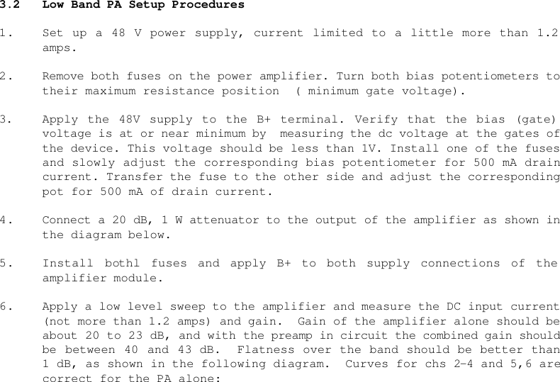    3.2 Low Band PA Setup Procedures  1. Set up a 48 V power supply, current limited to a little more than 1.2 amps.  2. Remove both fuses on the power amplifier. Turn both bias potentiometers to their maximum resistance position  ( minimum gate voltage).  3. Apply the 48V supply to the B+ terminal. Verify that the bias (gate) voltage is at or near minimum by  measuring the dc voltage at the gates of the device. This voltage should be less than 1V. Install one of the fuses and slowly adjust the corresponding bias potentiometer for 500 mA drain current. Transfer the fuse to the other side and adjust the corresponding pot for 500 mA of drain current.  4. Connect a 20 dB, 1 W attenuator to the output of the amplifier as shown in the diagram below.   5. Install bothl fuses and apply B+ to both supply connections of the amplifier module.  6. Apply a low level sweep to the amplifier and measure the DC input current (not more than 1.2 amps) and gain.  Gain of the amplifier alone should be about 20 to 23 dB, and with the preamp in circuit the combined gain should be between 40 and 43 dB.  Flatness over the band should be better than 1 dB, as shown in the following diagram.  Curves for chs 2-4 and 5,6 are correct for the PA alone: 