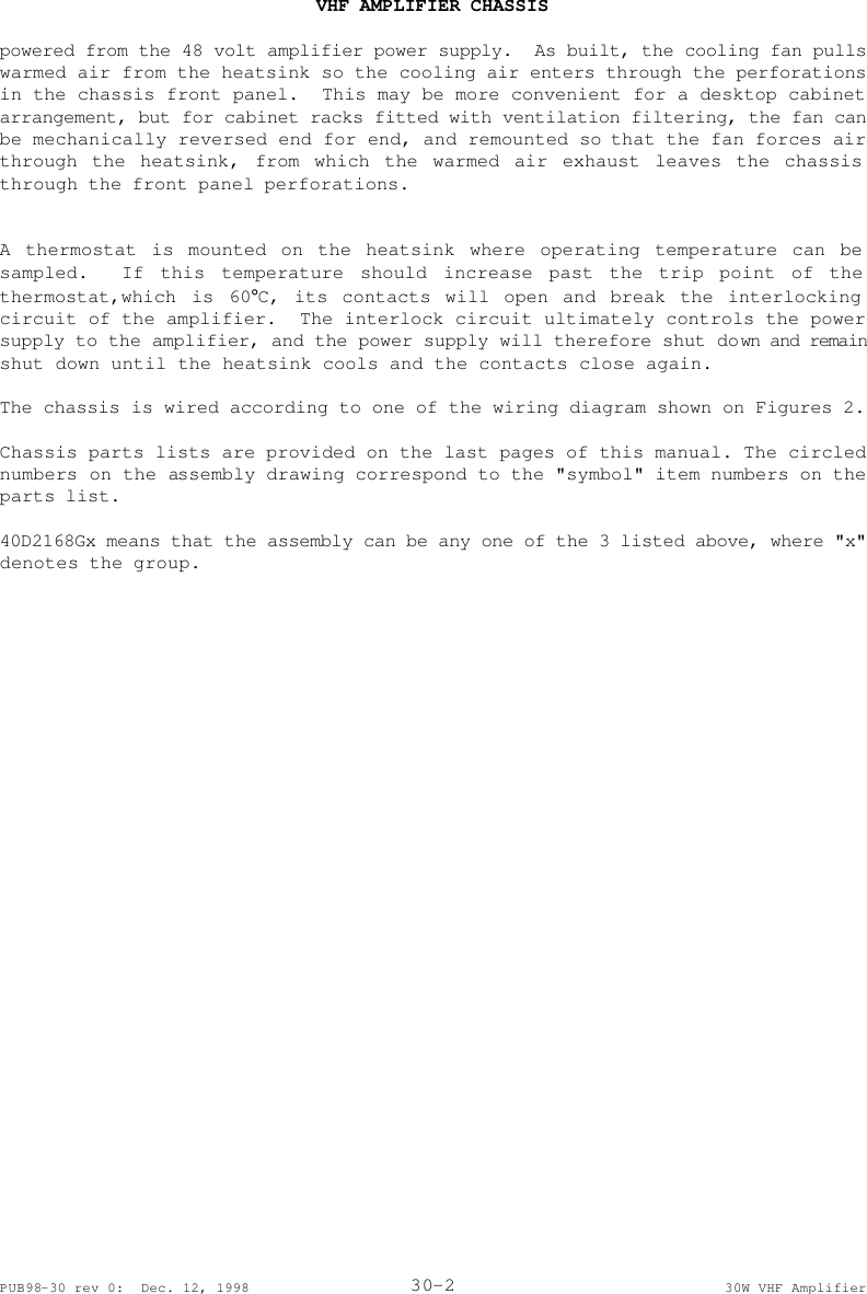  VHF AMPLIFIER CHASSIS   PUB98-30 rev 0:  Dec. 12, 1998 30-2 30W VHF Amplifier powered from the 48 volt amplifier power supply.  As built, the cooling fan pulls warmed air from the heatsink so the cooling air enters through the perforations in the chassis front panel.  This may be more convenient for a desktop cabinet arrangement, but for cabinet racks fitted with ventilation filtering, the fan can be mechanically reversed end for end, and remounted so that the fan forces air through the heatsink, from which the warmed air exhaust leaves the chassis through the front panel perforations.   A thermostat is mounted on the heatsink where operating temperature can be sampled.  If this temperature should increase past the trip point of the thermostat,which is 60°C, its contacts will open and break the interlocking circuit of the amplifier.  The interlock circuit ultimately controls the power supply to the amplifier, and the power supply will therefore shut down and remain shut down until the heatsink cools and the contacts close again.  The chassis is wired according to one of the wiring diagram shown on Figures 2.  Chassis parts lists are provided on the last pages of this manual. The circled numbers on the assembly drawing correspond to the &quot;symbol&quot; item numbers on the parts list.  40D2168Gx means that the assembly can be any one of the 3 listed above, where &quot;x&quot; denotes the group.  