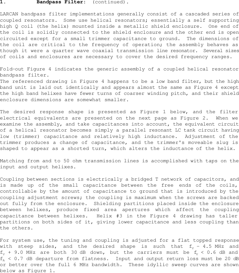    1.    Bandpass Filter:  (continued).  LARCAN bandpass filter implementations generally consist of a cascaded series of coupled resonators.  Some use helical resonators; essentially a self supporting high Q coil (the helix) mounted inside a metallic shield enclosure.  One end of the coil is solidly connected to the shield enclosure and the other end is open circuited except for a small trimmer capacitance to ground.  The dimensions of the coil are critical to the frequency of operation; the assembly behaves as though it were a quarter wave coaxial transmission line resonator.  Several sizes of coils and enclosures are necessary to cover the desired frequency ranges.   Fold-out Figure 4 indicates the generic assembly of a coupled helical resonator bandpass filter. The referenced drawing in Figure 4 happens to be a low band filter, but the high band unit is laid out identically and appears almost the same as Figure 4 except the high band helixes have fewer turns of coarser winding pitch, and their shield enclosure dimensions are somewhat smaller.  The desired response shape is presented as Figure 1 below, and the filter electrical equivalents are presented on the next page as Figure 2.  When we examine the assembly, and take capacitances into account, the equivalent circuit of a helical resonator becomes simply a parallel resonant LC tank circuit having low (trimmer) capacitance and relatively high inductance.  Adjustment of the trimmer produces a change of capacitance, and the trimmer&apos;s moveable slug is shaped to appear as a shorted turn, which alters the inductance of the helix.  Matching from and to 50 ohm transmission lines is accomplished with taps on the input and output helixes.  Coupling between sections is electrically a bridged T network of capacitors, and is made up of the small capacitance between the free  ends of the coils, controllable by the amount of capacitance to ground that is introduced by the coupling adjustment screws; the coupling is maximum when the screws are backed out fully from the enclosure.  Shielding partitions placed inside the enclosure between helixes, produce fixed area apertures which affect the coupling capacitance between helixes.  Helix #3 in the Figure 4 drawing has taller partitions on both sides of it, giving lower capacitance and less coupling than the others.  For system use, the tuning and coupling is adjusted for a flat topped response with steep sides, and the desired shape is such that fV - 4.5 MHz and fV + 9.0 MHz are both 30 dB down, but the carriers must be fV &lt; 0.6 dB and fA &lt; 0.7 dB departure from flatness.  Input and output return loss must be 20 dB or better over the full 6 MHz bandwidth.  These idyllic sweep curves are shown below as Figure 1. 