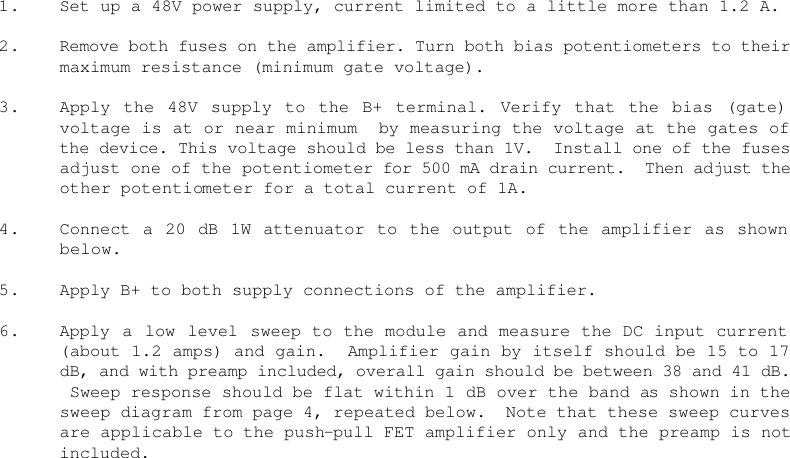    1. Set up a 48V power supply, current limited to a little more than 1.2 A.  2. Remove both fuses on the amplifier. Turn both bias potentiometers to their maximum resistance (minimum gate voltage).   3. Apply the 48V supply to the B+ terminal. Verify that the bias (gate) voltage is at or near minimum  by measuring the voltage at the gates of the device. This voltage should be less than 1V.  Install one of the fuses adjust one of the potentiometer for 500 mA drain current.  Then adjust the other potentiometer for a total current of 1A.  4. Connect a 20 dB 1W attenuator to the output of the amplifier as shown below.  5. Apply B+ to both supply connections of the amplifier.  6. Apply a low level sweep to the module and measure the DC input current (about 1.2 amps) and gain.  Amplifier gain by itself should be 15 to 17 dB, and with preamp included, overall gain should be between 38 and 41 dB.  Sweep response should be flat within 1 dB over the band as shown in the sweep diagram from page 4, repeated below.  Note that these sweep curves are applicable to the push-pull FET amplifier only and the preamp is not included.    