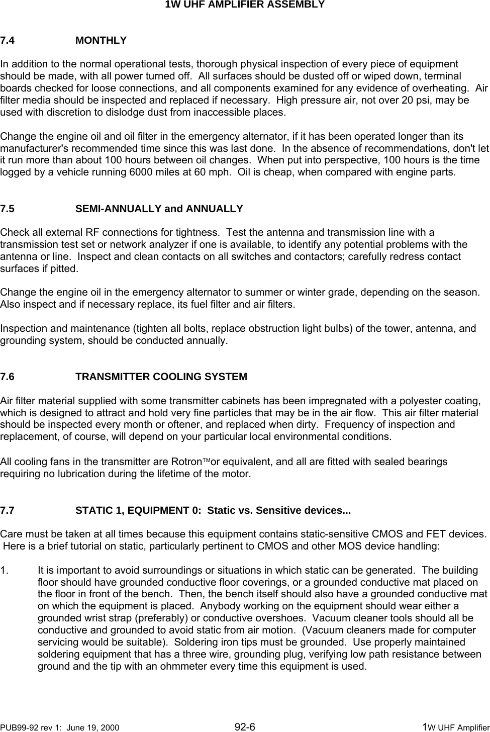  1W UHF AMPLIFIER ASSEMBLY    PUB99-92 rev 1:  June 19, 2000 92-6  1W UHF Amplifier 7.4   MONTHLY  In addition to the normal operational tests, thorough physical inspection of every piece of equipment should be made, with all power turned off.  All surfaces should be dusted off or wiped down, terminal boards checked for loose connections, and all components examined for any evidence of overheating.  Air filter media should be inspected and replaced if necessary.  High pressure air, not over 20 psi, may be used with discretion to dislodge dust from inaccessible places.  Change the engine oil and oil filter in the emergency alternator, if it has been operated longer than its manufacturer&apos;s recommended time since this was last done.  In the absence of recommendations, don&apos;t let it run more than about 100 hours between oil changes.  When put into perspective, 100 hours is the time logged by a vehicle running 6000 miles at 60 mph.  Oil is cheap, when compared with engine parts.   7.5    SEMI-ANNUALLY and ANNUALLY  Check all external RF connections for tightness.  Test the antenna and transmission line with a transmission test set or network analyzer if one is available, to identify any potential problems with the antenna or line.  Inspect and clean contacts on all switches and contactors; carefully redress contact surfaces if pitted.  Change the engine oil in the emergency alternator to summer or winter grade, depending on the season.  Also inspect and if necessary replace, its fuel filter and air filters.  Inspection and maintenance (tighten all bolts, replace obstruction light bulbs) of the tower, antenna, and grounding system, should be conducted annually.   7.6    TRANSMITTER COOLING SYSTEM  Air filter material supplied with some transmitter cabinets has been impregnated with a polyester coating, which is designed to attract and hold very fine particles that may be in the air flow.  This air filter material should be inspected every month or oftener, and replaced when dirty.  Frequency of inspection and replacement, of course, will depend on your particular local environmental conditions.  All cooling fans in the transmitter are Rotron™or equivalent, and all are fitted with sealed bearings requiring no lubrication during the lifetime of the motor.   7.7    STATIC 1, EQUIPMENT 0:  Static vs. Sensitive devices...  Care must be taken at all times because this equipment contains static-sensitive CMOS and FET devices.  Here is a brief tutorial on static, particularly pertinent to CMOS and other MOS device handling:  1.  It is important to avoid surroundings or situations in which static can be generated.  The building floor should have grounded conductive floor coverings, or a grounded conductive mat placed on the floor in front of the bench.  Then, the bench itself should also have a grounded conductive mat on which the equipment is placed.  Anybody working on the equipment should wear either a grounded wrist strap (preferably) or conductive overshoes.  Vacuum cleaner tools should all be conductive and grounded to avoid static from air motion.  (Vacuum cleaners made for computer servicing would be suitable).  Soldering iron tips must be grounded.  Use properly maintained soldering equipment that has a three wire, grounding plug, verifying low path resistance between ground and the tip with an ohmmeter every time this equipment is used. 