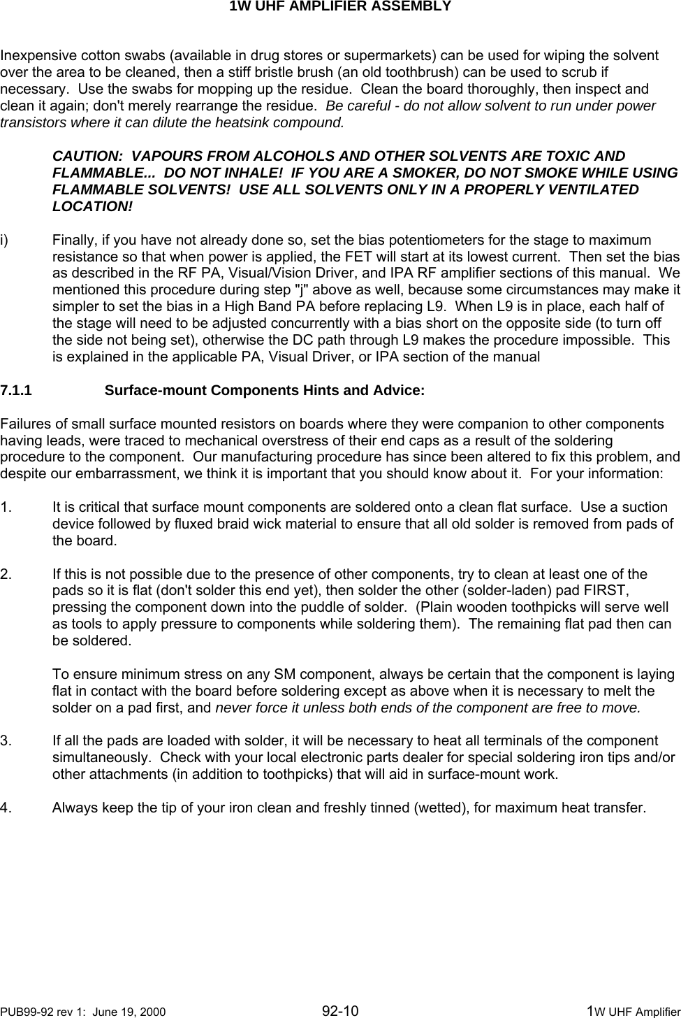  1W UHF AMPLIFIER ASSEMBLY    PUB99-92 rev 1:  June 19, 2000 92-10  1W UHF Amplifier Inexpensive cotton swabs (available in drug stores or supermarkets) can be used for wiping the solvent over the area to be cleaned, then a stiff bristle brush (an old toothbrush) can be used to scrub if necessary.  Use the swabs for mopping up the residue.  Clean the board thoroughly, then inspect and clean it again; don&apos;t merely rearrange the residue.  Be careful - do not allow solvent to run under power transistors where it can dilute the heatsink compound.  CAUTION:  VAPOURS FROM ALCOHOLS AND OTHER SOLVENTS ARE TOXIC AND FLAMMABLE...  DO NOT INHALE!  IF YOU ARE A SMOKER, DO NOT SMOKE WHILE USING FLAMMABLE SOLVENTS!  USE ALL SOLVENTS ONLY IN A PROPERLY VENTILATED LOCATION!  i)  Finally, if you have not already done so, set the bias potentiometers for the stage to maximum resistance so that when power is applied, the FET will start at its lowest current.  Then set the bias as described in the RF PA, Visual/Vision Driver, and IPA RF amplifier sections of this manual.  We mentioned this procedure during step &quot;j&quot; above as well, because some circumstances may make it simpler to set the bias in a High Band PA before replacing L9.  When L9 is in place, each half of the stage will need to be adjusted concurrently with a bias short on the opposite side (to turn off the side not being set), otherwise the DC path through L9 makes the procedure impossible.  This is explained in the applicable PA, Visual Driver, or IPA section of the manual  7.1.1    Surface-mount Components Hints and Advice:  Failures of small surface mounted resistors on boards where they were companion to other components having leads, were traced to mechanical overstress of their end caps as a result of the soldering procedure to the component.  Our manufacturing procedure has since been altered to fix this problem, and despite our embarrassment, we think it is important that you should know about it.  For your information:  1.  It is critical that surface mount components are soldered onto a clean flat surface.  Use a suction device followed by fluxed braid wick material to ensure that all old solder is removed from pads of the board.  2.  If this is not possible due to the presence of other components, try to clean at least one of the pads so it is flat (don&apos;t solder this end yet), then solder the other (solder-laden) pad FIRST, pressing the component down into the puddle of solder.  (Plain wooden toothpicks will serve well as tools to apply pressure to components while soldering them).  The remaining flat pad then can be soldered.  To ensure minimum stress on any SM component, always be certain that the component is laying flat in contact with the board before soldering except as above when it is necessary to melt the solder on a pad first, and never force it unless both ends of the component are free to move.  3.  If all the pads are loaded with solder, it will be necessary to heat all terminals of the component simultaneously.  Check with your local electronic parts dealer for special soldering iron tips and/or other attachments (in addition to toothpicks) that will aid in surface-mount work.  4.  Always keep the tip of your iron clean and freshly tinned (wetted), for maximum heat transfer.  
