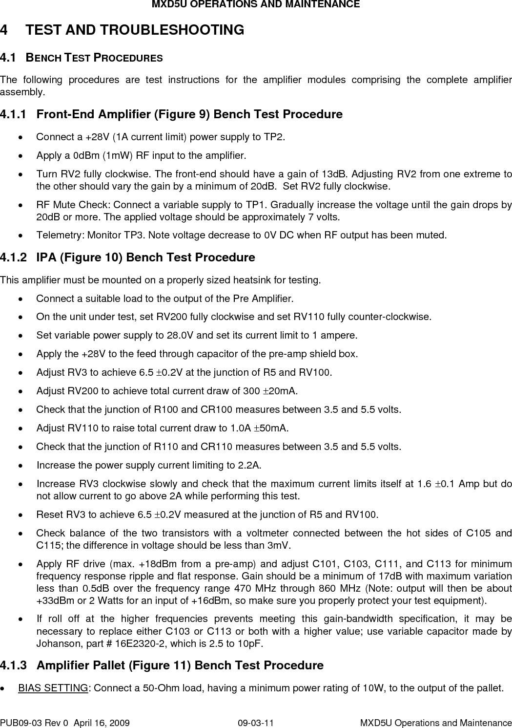 MXD5U OPERATIONS AND MAINTENANCE 4 4.1 4.1.1 4.1.2 4.1.3 TEST AND TROUBLESHOOTING  BENCH TEST PROCEDURES The following procedures are test instructions for the amplifier modules comprising the complete amplifier assembly.  Front-End Amplifier (Figure 9) Bench Test Procedure •  Connect a +28V (1A current limit) power supply to TP2. •  Apply a 0dBm (1mW) RF input to the amplifier. •  Turn RV2 fully clockwise. The front-end should have a gain of 13dB. Adjusting RV2 from one extreme to the other should vary the gain by a minimum of 20dB.  Set RV2 fully clockwise. •  RF Mute Check: Connect a variable supply to TP1. Gradually increase the voltage until the gain drops by 20dB or more. The applied voltage should be approximately 7 volts. •  Telemetry: Monitor TP3. Note voltage decrease to 0V DC when RF output has been muted. IPA (Figure 10) Bench Test Procedure This amplifier must be mounted on a properly sized heatsink for testing. •  Connect a suitable load to the output of the Pre Amplifier. •  On the unit under test, set RV200 fully clockwise and set RV110 fully counter-clockwise. •  Set variable power supply to 28.0V and set its current limit to 1 ampere. •  Apply the +28V to the feed through capacitor of the pre-amp shield box. •  Adjust RV3 to achieve 6.5 ±0.2V at the junction of R5 and RV100. •  Adjust RV200 to achieve total current draw of 300 ±20mA. •  Check that the junction of R100 and CR100 measures between 3.5 and 5.5 volts. •  Adjust RV110 to raise total current draw to 1.0A ±50mA. •  Check that the junction of R110 and CR110 measures between 3.5 and 5.5 volts. •  Increase the power supply current limiting to 2.2A. •  Increase RV3 clockwise slowly and check that the maximum current limits itself at 1.6 ±0.1 Amp but do not allow current to go above 2A while performing this test. •  Reset RV3 to achieve 6.5 ±0.2V measured at the junction of R5 and RV100. •  Check balance of the two transistors with a voltmeter connected between the hot sides of C105 and C115; the difference in voltage should be less than 3mV. •  Apply RF drive (max. +18dBm from a pre-amp) and adjust C101, C103, C111, and C113 for minimum frequency response ripple and flat response. Gain should be a minimum of 17dB with maximum variation less than 0.5dB over the frequency range 470 MHz through 860 MHz (Note: output will then be about +33dBm or 2 Watts for an input of +16dBm, so make sure you properly protect your test equipment). •  If roll off at the higher frequencies prevents meeting this gain-bandwidth specification, it may be necessary to replace either C103 or C113 or both with a higher value; use variable capacitor made by Johanson, part # 16E2320-2, which is 2.5 to 10pF. Amplifier Pallet (Figure 11) Bench Test Procedure • BIAS SETTING: Connect a 50-Ohm load, having a minimum power rating of 10W, to the output of the pallet. PUB09-03 Rev 0  April 16, 2009  09-03-11  MXD5U Operations and Maintenance 