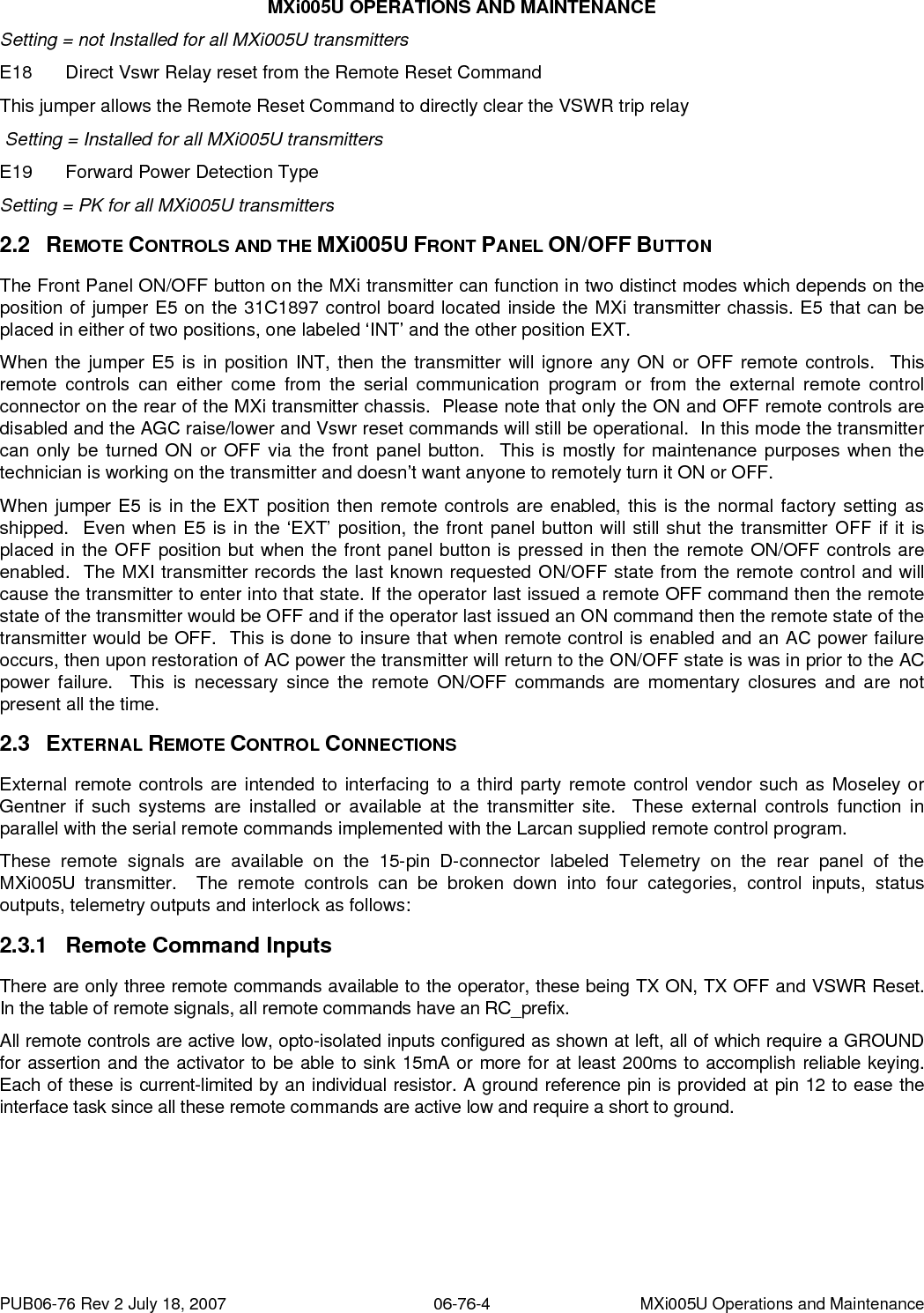 MXi005U OPERATIONS AND MAINTENANCE Setting = not Installed for all MXi005U transmitters E18  Direct Vswr Relay reset from the Remote Reset Command This jumper allows the Remote Reset Command to directly clear the VSWR trip relay  Setting = Installed for all MXi005U transmitters E19  Forward Power Detection Type   Setting = PK for all MXi005U transmitters 2.2 2.3 2.3.1 REMOTE CONTROLS AND THE MXi005U FRONT PANEL ON/OFF BUTTON The Front Panel ON/OFF button on the MXi transmitter can function in two distinct modes which depends on the position of jumper E5 on the 31C1897 control board located inside the MXi transmitter chassis. E5 that can be placed in either of two positions, one labeled ‘INT’ and the other position EXT. When the jumper E5 is in position INT, then the transmitter will ignore any ON or OFF remote controls.  This remote controls can either come from the serial communication program or from the external remote control connector on the rear of the MXi transmitter chassis.  Please note that only the ON and OFF remote controls are disabled and the AGC raise/lower and Vswr reset commands will still be operational.  In this mode the transmitter can only be turned ON or OFF via the front panel button.  This is mostly for maintenance purposes when the technician is working on the transmitter and doesn’t want anyone to remotely turn it ON or OFF. When jumper E5 is in the EXT position then remote controls are enabled, this is the normal factory setting as shipped.  Even when E5 is in the ‘EXT’ position, the front panel button will still shut the transmitter OFF if it is placed in the OFF position but when the front panel button is pressed in then the remote ON/OFF controls are enabled.  The MXI transmitter records the last known requested ON/OFF state from the remote control and will cause the transmitter to enter into that state. If the operator last issued a remote OFF command then the remote state of the transmitter would be OFF and if the operator last issued an ON command then the remote state of the transmitter would be OFF.  This is done to insure that when remote control is enabled and an AC power failure occurs, then upon restoration of AC power the transmitter will return to the ON/OFF state is was in prior to the AC power failure.  This is necessary since the remote ON/OFF commands are momentary closures and are not present all the time. EXTERNAL REMOTE CONTROL CONNECTIONS External remote controls are intended to interfacing to a third party remote control vendor such as Moseley or Gentner if such systems are installed or available at the transmitter site.  These external controls function in parallel with the serial remote commands implemented with the Larcan supplied remote control program. These remote signals are available on the 15-pin D-connector labeled Telemetry on the rear panel of the MXi005U transmitter.  The remote controls can be broken down into four categories, control inputs, status outputs, telemetry outputs and interlock as follows: Remote Command Inputs There are only three remote commands available to the operator, these being TX ON, TX OFF and VSWR Reset.  In the table of remote signals, all remote commands have an RC_prefix. All remote controls are active low, opto-isolated inputs configured as shown at left, all of which require a GROUND for assertion and the activator to be able to sink 15mA or more for at least 200ms to accomplish reliable keying.  Each of these is current-limited by an individual resistor. A ground reference pin is provided at pin 12 to ease the interface task since all these remote commands are active low and require a short to ground. PUB06-76 Rev 2 July 18, 2007  06-76-4  MXi005U Operations and Maintenance 
