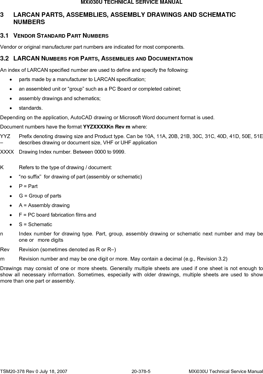 MXi030U TECHNICAL SERVICE MANUAL 3 3.1 3.2 LARCAN PARTS, ASSEMBLIES, ASSEMBLY DRAWINGS AND SCHEMATIC NUMBERS VENDOR STANDARD PART NUMBERS Vendor or original manufacturer part numbers are indicated for most components.  LARCAN NUMBERS FOR PARTS, ASSEMBLIES AND DOCUMENTATION An index of LARCAN specified number are used to define and specify the following: •  parts made by a manufacturer to LARCAN specification; •  an assembled unit or “group” such as a PC Board or completed cabinet;  •  assembly drawings and schematics; • standards. Depending on the application, AutoCAD drawing or Microsoft Word document format is used. Document numbers have the format YYZXXXXKn Rev m where: YYZ  Prefix denoting drawing size and Product type. Can be 10A, 11A, 20B, 21B, 30C, 31C, 40D, 41D, 50E, 51E –   describes drawing or document size, VHF or UHF application XXXX  Drawing Index number. Between 0000 to 9999.  K  Refers to the type of drawing / document: •  “no suffix”  for drawing of part (assembly or schematic) • P = Part •  G = Group of parts •  A = Assembly drawing •  F = PC board fabrication films and  •  S = Schematic  n  Index number for drawing type. Part, group, assembly drawing or schematic next number and may be   one or   more digits Rev  Revision (sometimes denoted as R or R–) m  Revision number and may be one digit or more. May contain a decimal (e.g., Revision 3.2) Drawings may consist of one or more sheets. Generally multiple sheets are used if one sheet is not enough to show all necessary information. Sometimes, especially with older drawings, multiple sheets are used to show more than one part or assembly. TSM20-378 Rev 0 July 18, 2007  20-378-5  MXi030U Technical Service Manual 
