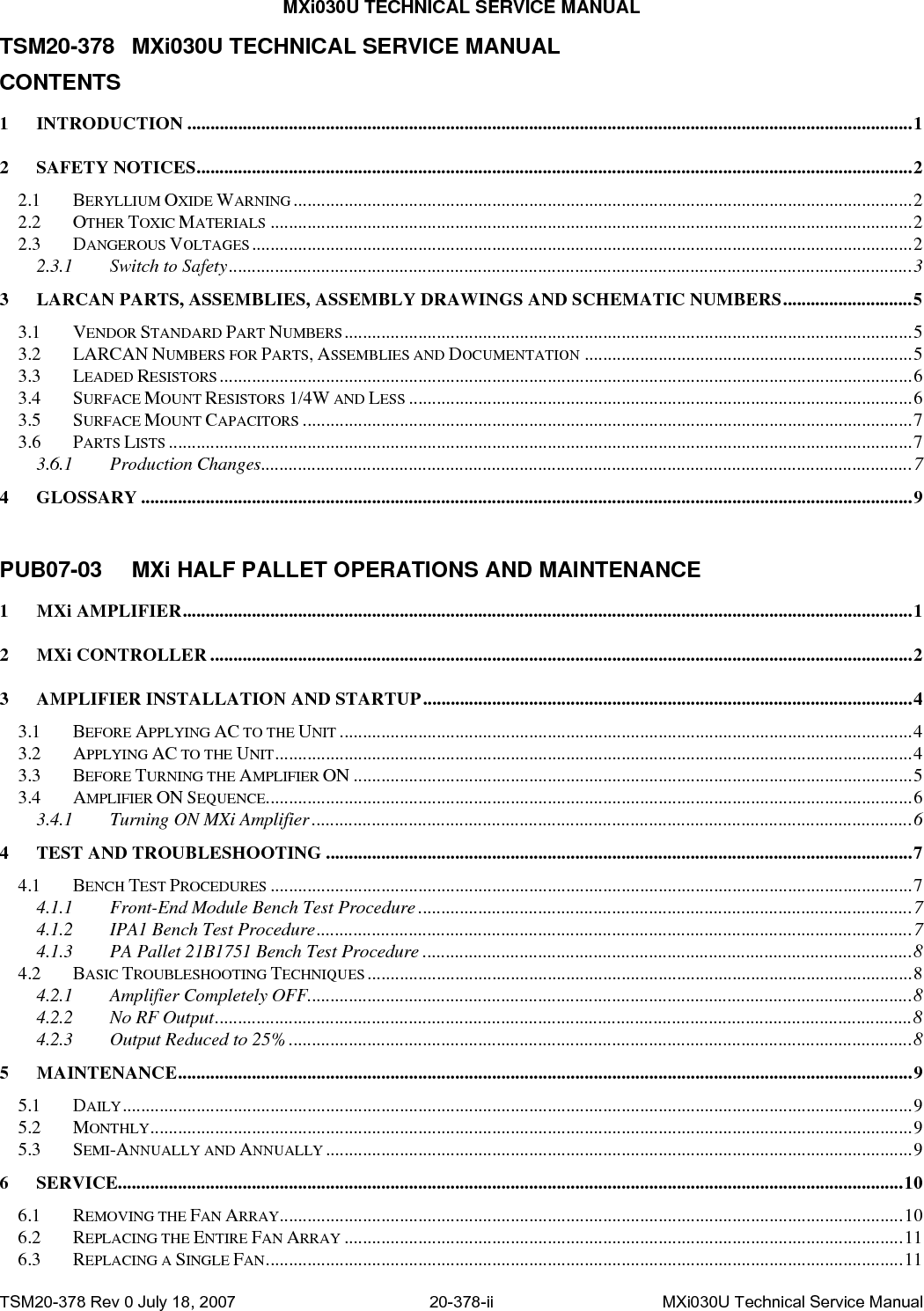 MXi030U TECHNICAL SERVICE MANUAL TSM20-378 MXi030U TECHNICAL SERVICE MANUAL CONTENTS 1 INTRODUCTION .............................................................................................................................................................1 2 SAFETY NOTICES...........................................................................................................................................................2 2.1 BERYLLIUM OXIDE WARNING ......................................................................................................................................2 2.2 OTHER TOXIC MATERIALS ...........................................................................................................................................2 2.3 DANGEROUS VOLTAGES...............................................................................................................................................2 2.3.1 Switch to Safety....................................................................................................................................................3 3 LARCAN PARTS, ASSEMBLIES, ASSEMBLY DRAWINGS AND SCHEMATIC NUMBERS............................5 3.1 VENDOR STANDARD PART NUMBERS...........................................................................................................................5 3.2 LARCAN NUMBERS FOR PARTS, ASSEMBLIES AND DOCUMENTATION .......................................................................5 3.3 LEADED RESISTORS......................................................................................................................................................6 3.4 SURFACE MOUNT RESISTORS 1/4W AND LESS .............................................................................................................6 3.5 SURFACE MOUNT CAPACITORS ....................................................................................................................................7 3.6 PARTS LISTS .................................................................................................................................................................7 3.6.1 Production Changes.............................................................................................................................................7 4 GLOSSARY .......................................................................................................................................................................9  PUB07-03  MXi HALF PALLET OPERATIONS AND MAINTENANCE 1 MXi AMPLIFIER..............................................................................................................................................................1 2 MXi CONTROLLER ........................................................................................................................................................2 3 AMPLIFIER INSTALLATION AND STARTUP..........................................................................................................4 3.1 BEFORE APPLYING AC TO THE UNIT ............................................................................................................................4 3.2 APPLYING AC TO THE UNIT..........................................................................................................................................4 3.3 BEFORE TURNING THE AMPLIFIER ON .........................................................................................................................5 3.4 AMPLIFIER ON SEQUENCE............................................................................................................................................6 3.4.1 Turning ON MXi Amplifier ..................................................................................................................................6 4 TEST AND TROUBLESHOOTING ...............................................................................................................................7 4.1 BENCH TEST PROCEDURES ...........................................................................................................................................7 4.1.1 Front-End Module Bench Test Procedure...........................................................................................................7 4.1.2 IPA1 Bench Test Procedure.................................................................................................................................7 4.1.3 PA Pallet 21B1751 Bench Test Procedure ..........................................................................................................8 4.2 BASIC TROUBLESHOOTING TECHNIQUES ......................................................................................................................8 4.2.1 Amplifier Completely OFF...................................................................................................................................8 4.2.2 No RF Output.......................................................................................................................................................8 4.2.3 Output Reduced to 25%.......................................................................................................................................8 5 MAINTENANCE...............................................................................................................................................................9 5.1 DAILY...........................................................................................................................................................................9 5.2 MONTHLY.....................................................................................................................................................................9 5.3 SEMI-ANNUALLY AND ANNUALLY ...............................................................................................................................9 6 SERVICE..........................................................................................................................................................................10 6.1 REMOVING THE FAN ARRAY.......................................................................................................................................10 6.2 REPLACING THE ENTIRE FAN ARRAY .........................................................................................................................11 6.3 REPLACING A SINGLE FAN..........................................................................................................................................11 TSM20-378 Rev 0 July 18, 2007  20-378-ii  MXi030U Technical Service Manual 