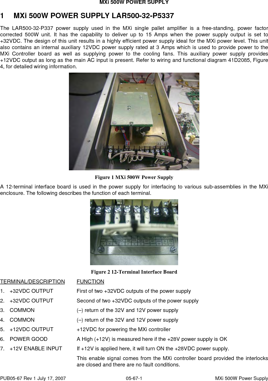 MXi 500W POWER SUPPLY PUB05-67 Rev 1 July 17, 2007  05-67-1  MXi 500W Power Supply 1  MXi 500W POWER SUPPLY LAR500-32-P5337 The LAR500-32-P337 power supply used in the MXi single pallet amplifier is a free-standing, power factor corrected 500W unit. It has the capability to deliver up to 15 Amps when the power supply output is set to +32VDC. The design of this unit results in a highly efficient power supply ideal for the MXi power level. This unit also contains an internal auxiliary 12VDC power supply rated at 3 Amps which is used to provide power to the MXi Controller board as well as supplying power to the cooling fans. This auxiliary power supply provides +12VDC output as long as the main AC input is present. Refer to wiring and functional diagram 41D2085, Figure 4, for detailed wiring information.  Figure 1 MXi 500W Power Supply A 12-terminal interface board is used in the power supply for interfacing to various sub-assemblies in the MXi enclosure. The following describes the function of each terminal.  Figure 2 12-Terminal Interface Board TERMINAL/DESCRIPTION FUNCTION 1.  +32VDC OUTPUT    First of two +32VDC outputs of the power supply 2.  +32VDC OUTPUT    Second of two +32VDC outputs of the power supply 3.  COMMON      (–) return of the 32V and 12V power supply 4.  COMMON      (–) return of the 32V and 12V power supply 5.  +12VDC OUTPUT    +12VDC for powering the MXi controller 6.  POWER GOOD    A High (+12V) is measured here if the +28V power supply is OK 7.  +12V ENABLE INPUT  If +12V is applied here, it will turn ON the +28VDC power supply. This enable signal comes from the MXi controller board provided the interlocks   are closed and there are no fault conditions. 