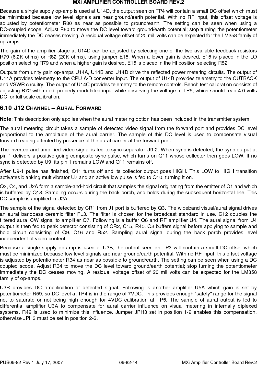 MXi AMPLIFIER CONTROLLER BOARD REV.2 PUB06-82 Rev 1 July 17, 2007  06-82-44  MXi Amplifier Controller Board Rev.2 Because a single supply op-amp is used at U14D, the output seen on TP4 will contain a small DC offset which must be minimized because low level signals are near ground/earth potential. With no RF input, this offset voltage is adjusted by potentiometer R80 as near as possible to ground/earth. The setting can be seen when using a  DC-coupled scope. Adjust R80 to move the DC level toward ground/earth potential; stop turning the potentiometer immediately the DC ceases moving. A residual voltage offset of 20 millivolts can be expected for the LM358 family of op-amps. The gain of the amplifier stage at U14D can be adjusted by selecting one of the two available feedback resistors R79 (6.2K ohms) or R82 (20K ohms), using jumper E15. When a lower gain is desired, E15 is placed in the LO position selecting R79 and when a higher gain is desired, E15 is placed in the HI position selecting R82. Outputs from unity gain op-amps U14A, U14B and U14D drive the reflected power metering circuits. The output of U14A provides telemetry to the CPU A/D converter input. The output of U14B provides telemetry to the CUTBACK and VSWR circuitry. The output of U14C provides telemetry to the remote controls. Bench test calibration consists of adjusting R72 with rated, properly modulated input while observing the voltage at TP5, which should read 4.0 volts DC for full scale calibration. 6.10  J12 CHANNEL – AURAL FORWARD Note: This description only applies when the aural metering option has been included in the transmitter system. The aural metering circuit takes a sample of detected video signal from the forward port and provides DC level proportional to the amplitude of the aural carrier. The sample of this DC level is used to compensate visual forward reading affected by presence of the aural carrier at the forward port. The inverted and amplified video signal is fed to sync separator U9-2. When sync is detected, the sync output at pin 1 delivers a positive-going composite sync pulse, which turns on Q11 whose collector then goes LOW. If no sync is detected by U9, its pin 1 remains LOW and Q11 remains off. After U9-1 pulse has finished, Q11 turns off and its collector output goes HIGH. This LOW to HIGH transition activates blanking multivibrator U7 and an active low pulse is fed to Q10, turning it on. Q2, C4, and U2A form a sample-and-hold circuit that samples the signal originating from the emitter of Q1 and which is buffered by Q18. Sampling occurs during the back porch, and holds during the subsequent horizontal line. This DC sample is amplified in U2A . The sample of the signal detected by CR1 from J1 port is buffered by Q3. The wideband visual/aural signal drives an aural bandpass ceramic filter FL3. The filter is chosen for the broadcast standard in use. C12 couples the filtered aural CW signal to amplifier Q7. Following is a buffer Q6 and RF amplifier U4. The aural signal from U4 output is then fed to peak detector consisting of CR2, C15, R45. Q8 buffers signal before applying to sample and hold circuit consisting of Q9, C16 and R52. Sampling aural signal during the back porch provides level independent of video content. Because a single supply op-amp is used at U3B, the output seen on TP3 will contain a small DC offset which must be minimized because low level signals are near ground/earth potential. With no RF input, this offset voltage is adjusted by potentiometer R34 as near as possible to ground/earth. The setting can be seen when using a DC coupled scope. Adjust R34 to move the DC level toward ground/earth potential; stop turning the potentiometer immediately the DC ceases moving. A residual voltage offset of 20 millivolts can be expected for the LM358 family of op-amps. U3B provides DC amplification of detected signal. Following is another amplifier U5A which gain is set by potentiometer R59, so DC level at TP4 is in the range of 7VDC. This provides enough “safety” range for the signal not to saturate or not being high enough for 4VDC calibration at TP5. The sample of aural output is fed to differential amplifier U3A to compensate for aural carrier influence on visual metering in internally diplexed systems. R42 is used to minimize this influence. Jumper JPH3 set in position 1-2 enables this compensation, otherwise JPH3 must be set in position 2-3.    