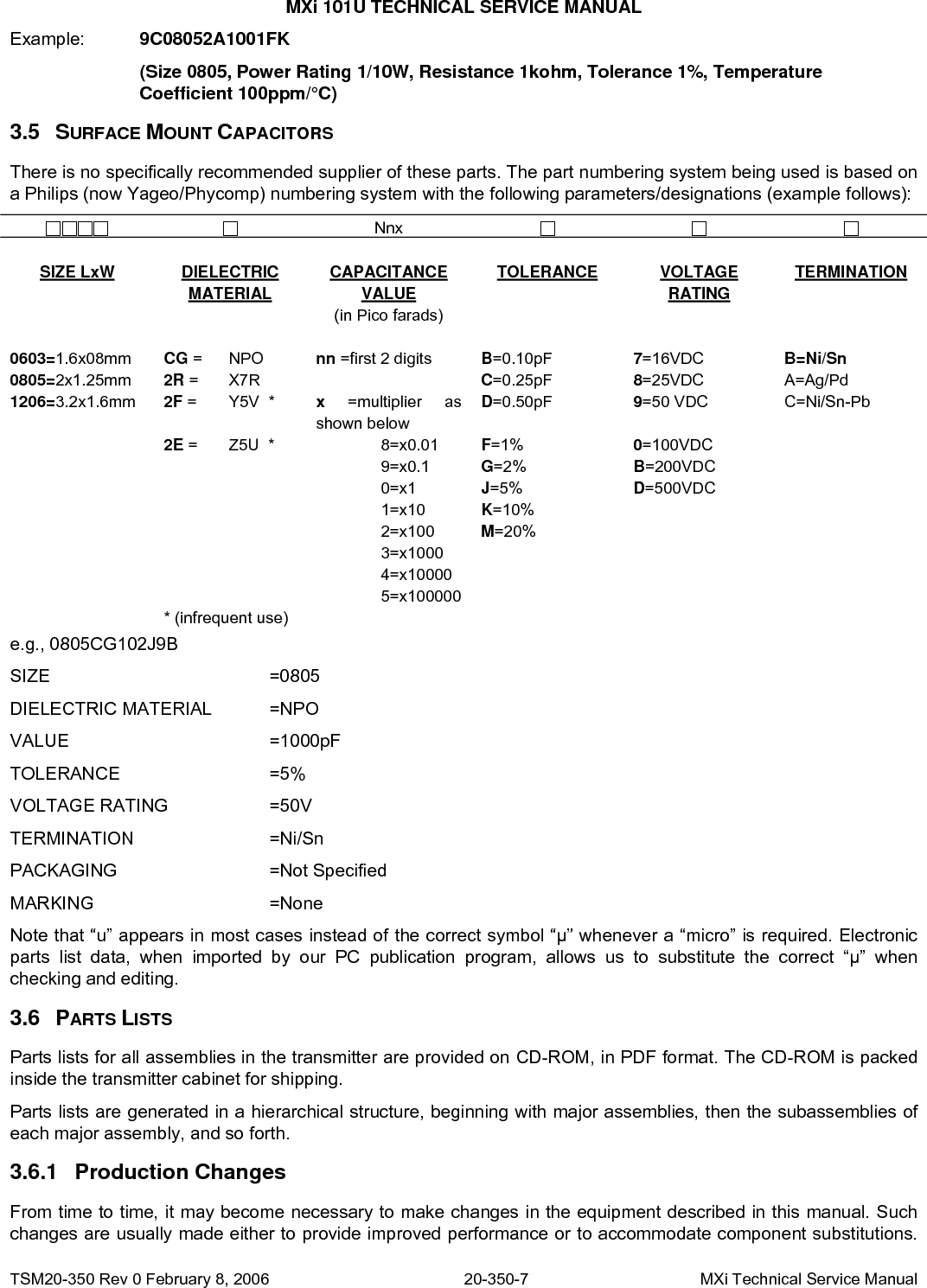 MXi 101U TECHNICAL SERVICE MANUAL Example:  9C08052A1001FK      (Size 0805, Power Rating 1/10W, Resistance 1kohm, Tolerance 1%, Temperature      Coefficient 100ppm/°C) 3.5 SURFACE MOUNT CAPACITORS There is no specifically recommended supplier of these parts. The part numbering system being used is based on a Philips (now Yageo/Phycomp) numbering system with the following parameters/designations (example follows):    Nnx             SIZE LxW DIELECTRIC MATERIAL CAPACITANCE VALUE (in Pico farads) TOLERANCE VOLTAGE RATING TERMINATION        0603=1.6x08mm  CG =   NPO  nn =first 2 digits  B=0.10pF 7=16VDC  B=Ni/Sn 0805=2x1.25mm  2R =   X7R   C=0.25pF  8=25VDC  A=Ag/Pd 1206=3.2x1.6mm  2F =   Y5V  *  x  =multiplier as shown below D=0.50pF 9=50 VDC  C=Ni/Sn-Pb  2E =   Z5U  *   8=x0.01 F=1%  0=100VDC      9=x0.1 G=2% B=200VDC      0=x1 J=5%  D=500VDC      1=x10 K=10%       2=x100 M=20%       3=x1000       4=x10000       5=x100000      * (infrequent use)         e.g., 0805CG102J9B  SIZE    =0805 DIELECTRIC MATERIAL  =NPO VALUE    =1000pF TOLERANCE   =5% VOLTAGE RATING    =50V TERMINATION   =Ni/Sn PACKAGING   =Not Specified MARKING   =None Note that “u” appears in most cases instead of the correct symbol “μ” whenever a “micro” is required. Electronic parts list data, when imported by our PC publication program, allows us to substitute the correct “μ” when checking and editing. 3.6 3.6.1 PARTS LISTS Parts lists for all assemblies in the transmitter are provided on CD-ROM, in PDF format. The CD-ROM is packed inside the transmitter cabinet for shipping. Parts lists are generated in a hierarchical structure, beginning with major assemblies, then the subassemblies of each major assembly, and so forth. Production Changes From time to time, it may become necessary to make changes in the equipment described in this manual. Such changes are usually made either to provide improved performance or to accommodate component substitutions. TSM20-350 Rev 0 February 8, 2006  20-350-7  MXi Technical Service Manual 