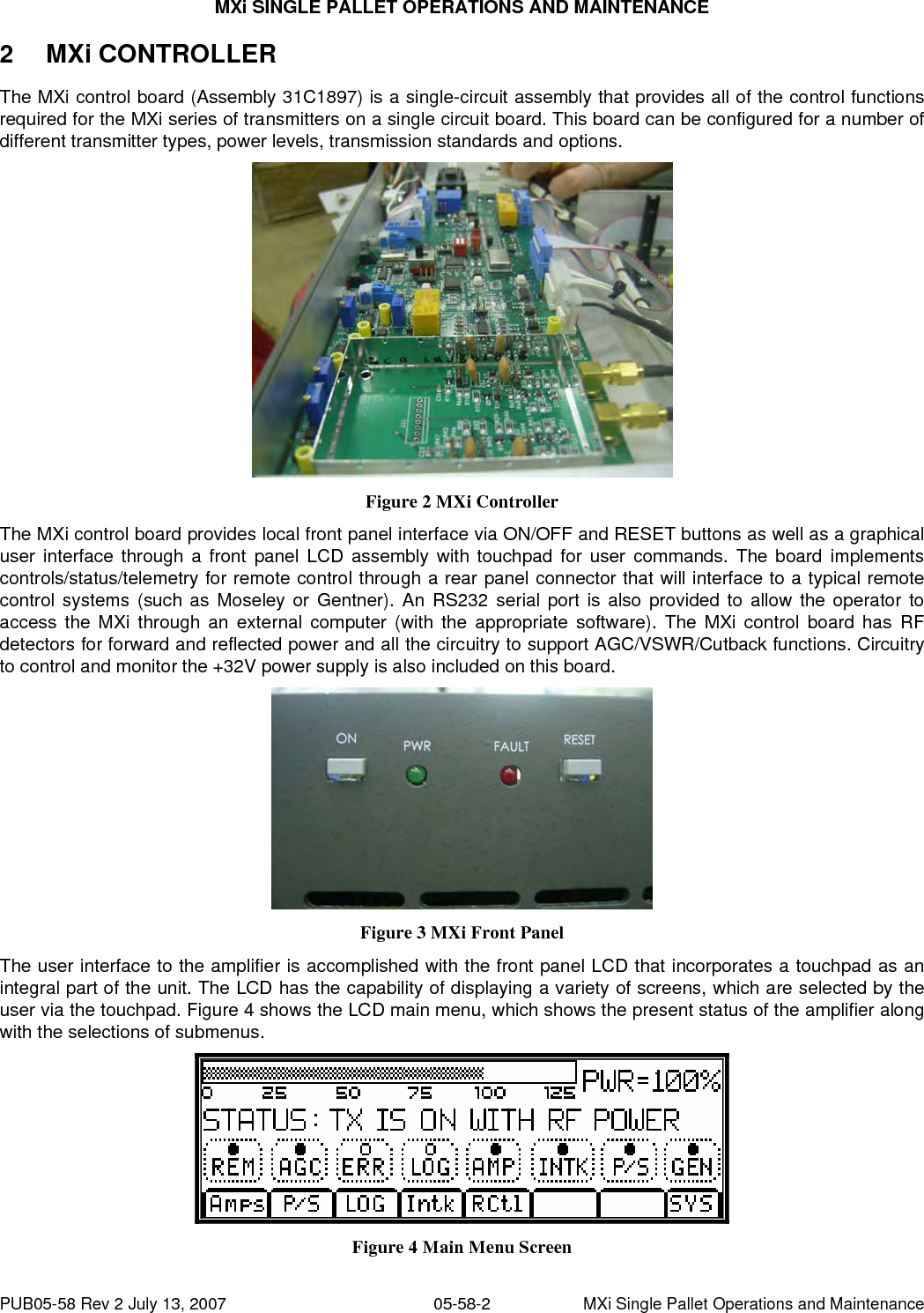 MXi SINGLE PALLET OPERATIONS AND MAINTENANCE PUB05-58 Rev 2 July 13, 2007  05-58-2  MXi Single Pallet Operations and Maintenance 2 MXi CONTROLLER The MXi control board (Assembly 31C1897) is a single-circuit assembly that provides all of the control functions required for the MXi series of transmitters on a single circuit board. This board can be configured for a number of different transmitter types, power levels, transmission standards and options.  Figure 2 MXi Controller The MXi control board provides local front panel interface via ON/OFF and RESET buttons as well as a graphical user interface through a front panel LCD assembly with touchpad for user commands. The board implements controls/status/telemetry for remote control through a rear panel connector that will interface to a typical remote control systems (such as Moseley or Gentner). An RS232 serial port is also provided to allow the operator to access the MXi through an external computer (with the appropriate software). The MXi control board has RF detectors for forward and reflected power and all the circuitry to support AGC/VSWR/Cutback functions. Circuitry to control and monitor the +32V power supply is also included on this board.  Figure 3 MXi Front Panel The user interface to the amplifier is accomplished with the front panel LCD that incorporates a touchpad as an integral part of the unit. The LCD has the capability of displaying a variety of screens, which are selected by the user via the touchpad. Figure 4 shows the LCD main menu, which shows the present status of the amplifier along with the selections of submenus.  Figure 4 Main Menu Screen 