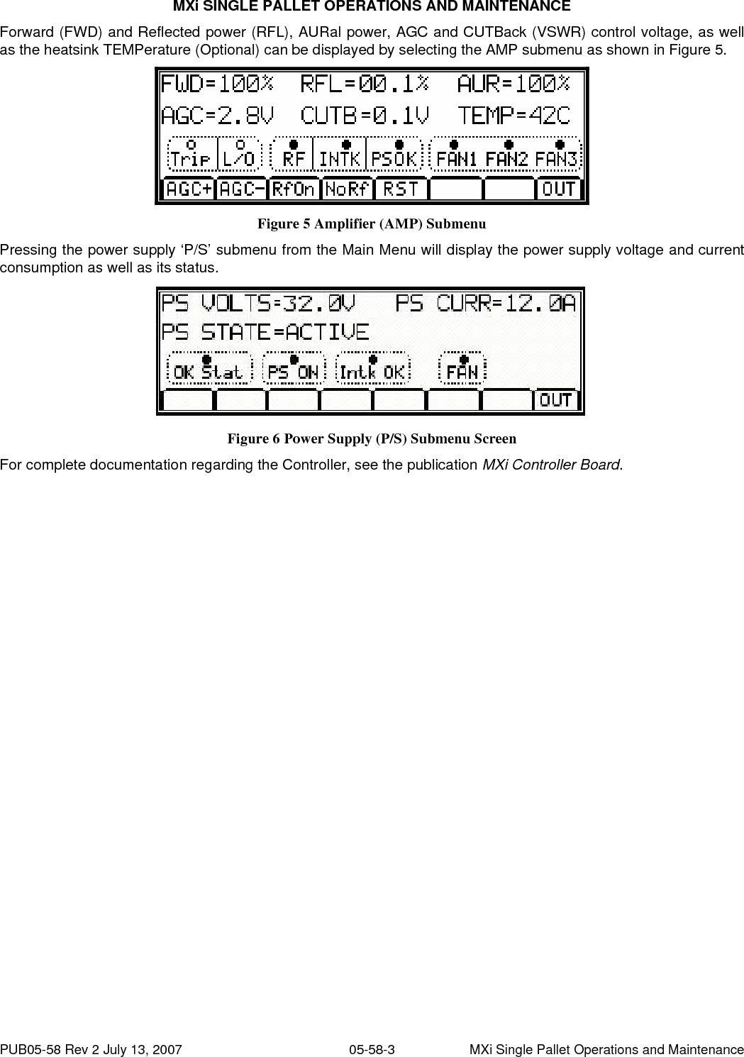 MXi SINGLE PALLET OPERATIONS AND MAINTENANCE PUB05-58 Rev 2 July 13, 2007  05-58-3  MXi Single Pallet Operations and Maintenance Forward (FWD) and Reflected power (RFL), AURal power, AGC and CUTBack (VSWR) control voltage, as well as the heatsink TEMPerature (Optional) can be displayed by selecting the AMP submenu as shown in Figure 5.  Figure 5 Amplifier (AMP) Submenu Pressing the power supply ‘P/S’ submenu from the Main Menu will display the power supply voltage and current consumption as well as its status.  Figure 6 Power Supply (P/S) Submenu Screen For complete documentation regarding the Controller, see the publication MXi Controller Board.   