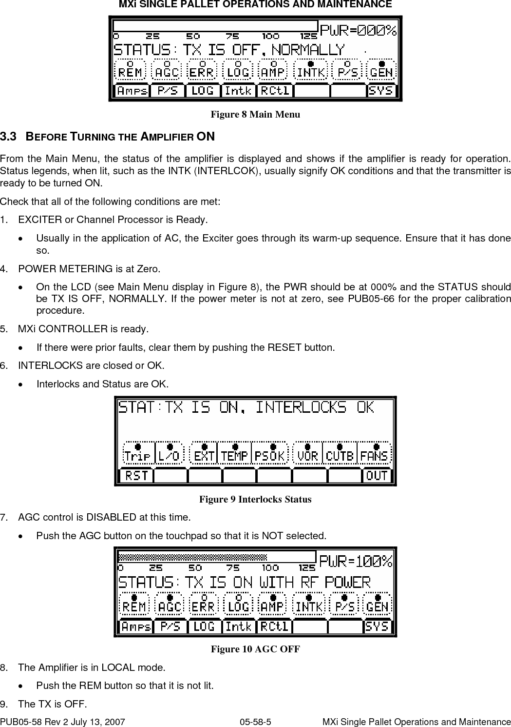 MXi SINGLE PALLET OPERATIONS AND MAINTENANCE PUB05-58 Rev 2 July 13, 2007  05-58-6  MXi Single Pallet Operations and Maintenance •  Push the Front Panel ON/OFF button so that it is NOT pushed in. 3.4 AMPLIFIER ON SEQUENCE Upon depressing the ON button, the fans start and at the same time the +32V power supply is enabled, thus applying B+ to the MXi Amplifier. Since the Exciter or Channel Processor is on hot standby (RF is always applied), the amplifier normally produces output power immediately. 3.4.1  Turning ON MXi Amplifier 10. Enable amplifier LOCAL operation by pressing the REM touch button such that the REM legend is NOT lit. •  Push the front panel ON button. •  The MXi Amplifier should now be ON.  Figure 11 Transmitter ON 11. Monitor the +32V power supply voltage and current on the LCD screen. Check that the power supply is operating by pressing the P/S touch button. The voltage reading should be about 32V and the current should be about 5.3A under Static condition (no RF drive). ALLOW THE AMPLIFIER SOME WARM-UP TIME! Only after the transmitter has been ON for approximately 15 minutes should you perform the fine adjustments. The amplifier must be allowed to reach its operating temperature for stable and consistent operation. The Power Amplifier in the MXi transmitter is equipped with thermal compensation circuits, which reduce the output power when the temperature rises. Therefore, the operating temperature must be reached before adjusting the RF level to its proper level. The amplifier is also equipped with Automatic Gain Control, primarily designed to prevent the transmitter from overpower or overdrive condition. 12. Increase the RF output by slowly turning the Exciter or Channel Processor output level control. Stop at about 50% output power indicated on the LCD display. At this level, the current should not be more than 10 Amps. 13. If the current is not abnormally high, increase the power to 100%. Again, make note of the PS current reading. This should not be more than 15 Amps. 14. AGC SETTING: With the AGC still disabled, increase the output power to 110%, using the output level control in the Exciter or Channel processor. Enable the AGC by pressing the AGC touch button until it lights. Use the LOWER button to set the power to 100%. 15. With the amplifier fully functional and adjusted to its final setting, record keeping becomes very important. Record the current, voltage, power, etc. This data can be used as a very valuable troubleshooting tool later. Below is typical test data pertaining to the MXi amplifier at 100% output power. TYPICAL DATA read on the LCD  FWD  100%  CUTB  0.1V RFL  00.1%  PS VOLTS 32.0V AGC  1.0V  PS CURR 12.0A AUR    100%   (Only if running as a analog)  