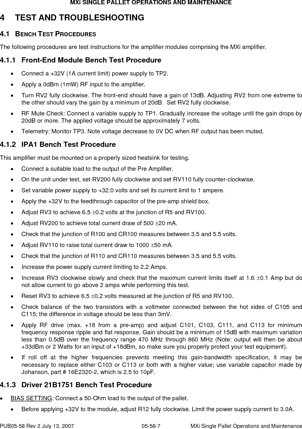 MXi SINGLE PALLET OPERATIONS AND MAINTENANCE PUB05-58 Rev 2 July 13, 2007  05-58-7  MXi Single Pallet Operations and Maintenance 4 TEST AND TROUBLESHOOTING  4.1 BENCH TEST PROCEDURES The following procedures are test instructions for the amplifier modules comprising the MXi amplifier.  4.1.1  Front-End Module Bench Test Procedure •  Connect a +32V (1A current limit) power supply to TP2. •  Apply a 0dBm (1mW) RF input to the amplifier. •  Turn RV2 fully clockwise. The front-end should have a gain of 13dB. Adjusting RV2 from one extreme to the other should vary the gain by a minimum of 20dB.  Set RV2 fully clockwise. •  RF Mute Check: Connect a variable supply to TP1. Gradually increase the voltage until the gain drops by 20dB or more. The applied voltage should be approximately 7 volts. •  Telemetry: Monitor TP3. Note voltage decrease to 0V DC when RF output has been muted. 4.1.2  IPA1 Bench Test Procedure This amplifier must be mounted on a properly sized heatsink for testing. •  Connect a suitable load to the output of the Pre Amplifier. •  On the unit under test, set RV200 fully clockwise and set RV110 fully counter-clockwise. •  Set variable power supply to +32.0 volts and set its current limit to 1 ampere. •  Apply the +32V to the feedthrough capacitor of the pre-amp shield box. •  Adjust RV3 to achieve 6.5 ±0.2 volts at the junction of R5 and RV100. •  Adjust RV200 to achieve total current draw of 500 ±20 mA. •  Check that the junction of R100 and CR100 measures between 3.5 and 5.5 volts. •  Adjust RV110 to raise total current draw to 1000 ±50 mA. •  Check that the junction of R110 and CR110 measures between 3.5 and 5.5 volts. •  Increase the power supply current limiting to 2.2 Amps. •  Increase RV3 clockwise slowly and check that the maximum current limits itself at 1.6 ±0.1 Amp but do not allow current to go above 2 amps while performing this test. •  Reset RV3 to achieve 6.5 ±0.2 volts measured at the junction of R5 and RV100. •  Check balance of the two transistors with a voltmeter connected between the hot sides of C105 and C115; the difference in voltage should be less than 3mV. •  Apply RF drive (max. +18 from a pre-amp) and adjust C101, C103, C111, and C113 for minimum frequency response ripple and flat response. Gain should be a minimum of 15dB with maximum variation less than 0.5dB over the frequency range 470 MHz through 860 MHz (Note: output will then be about +33dBm or 2 Watts for an input of +18dBm, so make sure you properly protect your test equipment). •  If roll off at the higher frequencies prevents meeting this gain-bandwidth specification, it may be necessary to replace either C103 or C113 or both with a higher value; use variable capacitor made by Johanson, part # 16E2320-2, which is 2.5 to 10pF. 4.1.3  Driver 21B1751 Bench Test Procedure • BIAS SETTING: Connect a 50-Ohm load to the output of the pallet. •  Before applying +32V to the module, adjust R12 fully clockwise. Limit the power supply current to 3.0A.   
