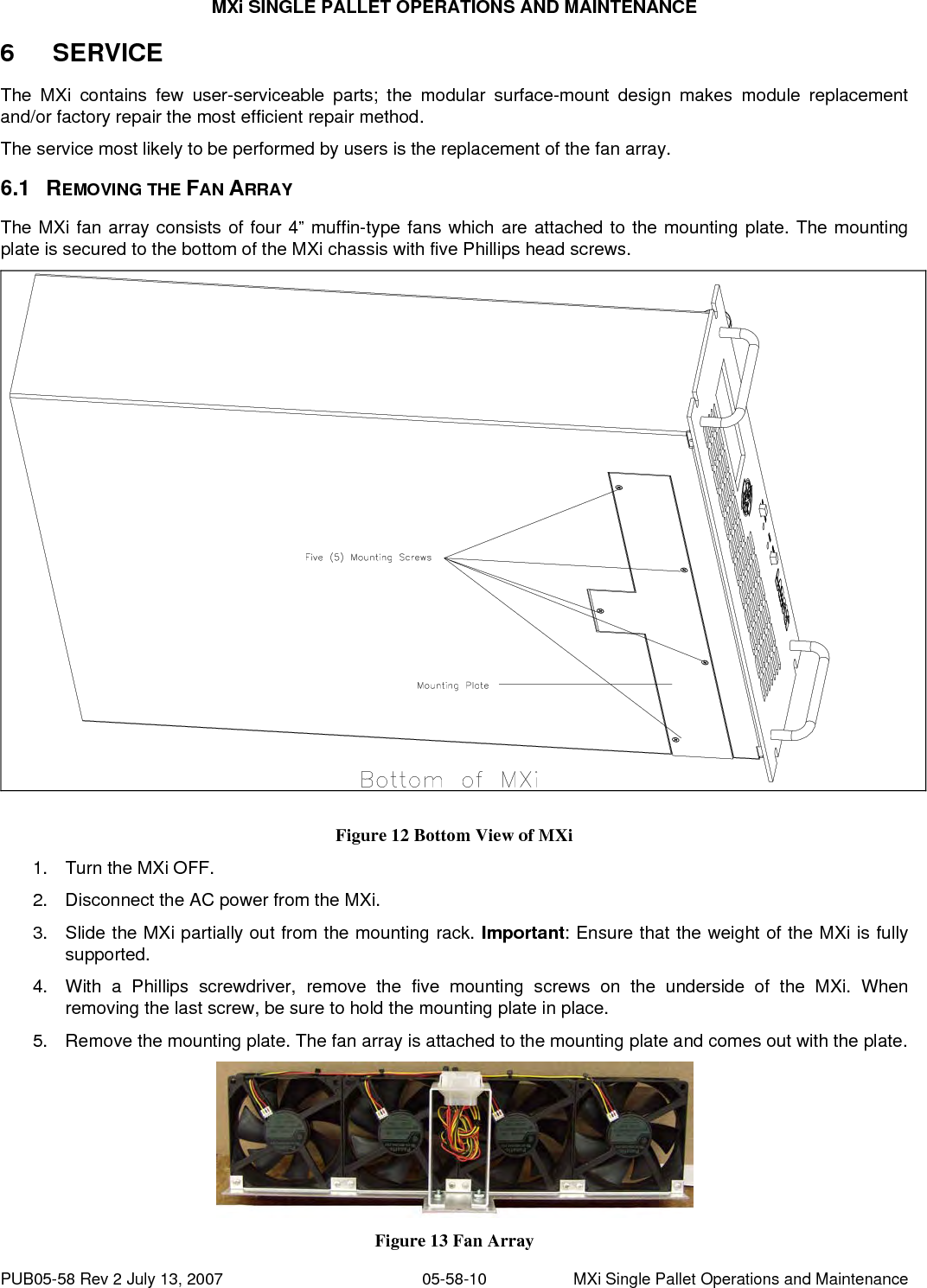 MXi SINGLE PALLET OPERATIONS AND MAINTENANCE PUB05-58 Rev 2 July 13, 2007  05-58-10  MXi Single Pallet Operations and Maintenance 6  SERVICE The MXi contains few user-serviceable parts; the modular surface-mount design makes module replacement and/or factory repair the most efficient repair method. The service most likely to be performed by users is the replacement of the fan array. 6.1 REMOVING THE FAN ARRAY The MXi fan array consists of four 4” muffin-type fans which are attached to the mounting plate. The mounting plate is secured to the bottom of the MXi chassis with five Phillips head screws.  Figure 12 Bottom View of MXi 1.  Turn the MXi OFF. 2.  Disconnect the AC power from the MXi. 3.  Slide the MXi partially out from the mounting rack. Important: Ensure that the weight of the MXi is fully supported. 4.  With a Phillips screwdriver, remove the five mounting screws on the underside of the MXi. When removing the last screw, be sure to hold the mounting plate in place. 5.  Remove the mounting plate. The fan array is attached to the mounting plate and comes out with the plate.  Figure 13 Fan Array 