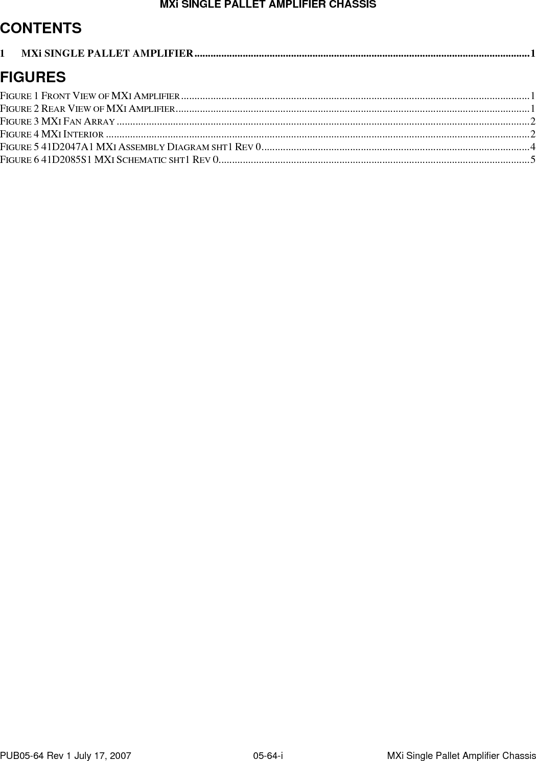 MXi SINGLE PALLET AMPLIFIER CHASSIS PUB05-64 Rev 1 July 17, 2007  05-64-i  MXi Single Pallet Amplifier Chassis CONTENTS 1 MXi SINGLE PALLET AMPLIFIER.............................................................................................................................1 FIGURES FIGURE 1 FRONT VIEW OF MXI AMPLIFIER..................................................................................................................................1 FIGURE 2 REAR VIEW OF MXI AMPLIFIER....................................................................................................................................1 FIGURE 3 MXI FAN ARRAY ..........................................................................................................................................................2 FIGURE 4 MXI INTERIOR ..............................................................................................................................................................2 FIGURE 5 41D2047A1 MXI ASSEMBLY DIAGRAM SHT1 REV 0....................................................................................................4 FIGURE 6 41D2085S1 MXI SCHEMATIC SHT1 REV 0....................................................................................................................5 