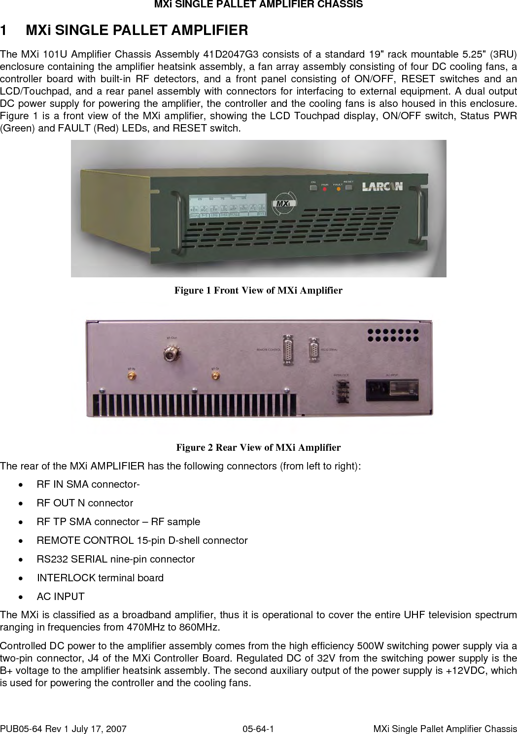 MXi SINGLE PALLET AMPLIFIER CHASSIS PUB05-64 Rev 1 July 17, 2007  05-64-1  MXi Single Pallet Amplifier Chassis 1  MXi SINGLE PALLET AMPLIFIER The MXi 101U Amplifier Chassis Assembly 41D2047G3 consists of a standard 19&quot; rack mountable 5.25&quot; (3RU) enclosure containing the amplifier heatsink assembly, a fan array assembly consisting of four DC cooling fans, a controller board with built-in RF detectors, and a front panel consisting of ON/OFF, RESET switches and an LCD/Touchpad, and a rear panel assembly with connectors for interfacing to external equipment. A dual output DC power supply for powering the amplifier, the controller and the cooling fans is also housed in this enclosure. Figure 1 is a front view of the MXi amplifier, showing the LCD Touchpad display, ON/OFF switch, Status PWR (Green) and FAULT (Red) LEDs, and RESET switch.  Figure 1 Front View of MXi Amplifier  Figure 2 Rear View of MXi Amplifier The rear of the MXi AMPLIFIER has the following connectors (from left to right): •  RF IN SMA connector-  •  RF OUT N connector •  RF TP SMA connector – RF sample  •  REMOTE CONTROL 15-pin D-shell connector •  RS232 SERIAL nine-pin connector • INTERLOCK terminal board •  AC INPUT  The MXi is classified as a broadband amplifier, thus it is operational to cover the entire UHF television spectrum ranging in frequencies from 470MHz to 860MHz.  Controlled DC power to the amplifier assembly comes from the high efficiency 500W switching power supply via a two-pin connector, J4 of the MXi Controller Board. Regulated DC of 32V from the switching power supply is the B+ voltage to the amplifier heatsink assembly. The second auxiliary output of the power supply is +12VDC, which is used for powering the controller and the cooling fans. 