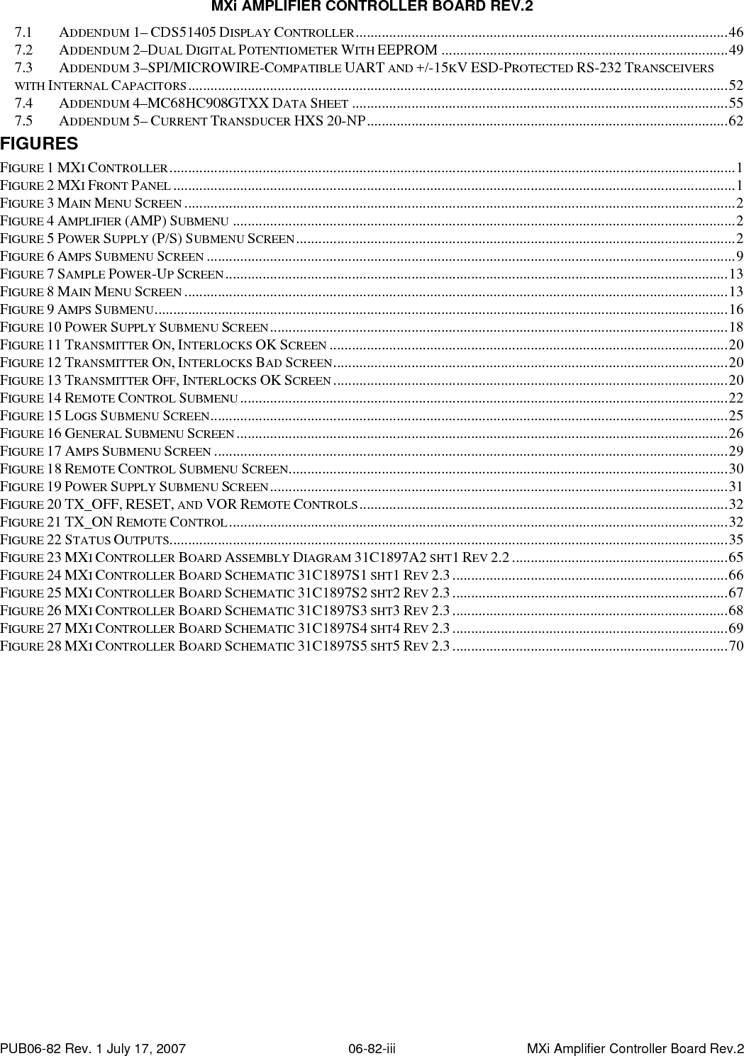 MXi AMPLIFIER CONTROLLER BOARD REV.2 PUB06-82 Rev. 1 July 17, 2007  06-82-iii  MXi Amplifier Controller Board Rev.2 7.1 ADDENDUM 1– CDS51405 DISPLAY CONTROLLER....................................................................................................46 7.2 ADDENDUM 2–DUAL DIGITAL POTENTIOMETER WITH EEPROM .............................................................................49 7.3 ADDENDUM 3–SPI/MICROWIRE-COMPATIBLE UART AND +/-15KV ESD-PROTECTED RS-232 TRANSCEIVERS WITH INTERNAL CAPACITORS.................................................................................................................................................52 7.4 ADDENDUM 4–MC68HC908GTXX DATA SHEET .....................................................................................................55 7.5 ADDENDUM 5– CURRENT TRANSDUCER HXS 20-NP.................................................................................................62 FIGURES FIGURE 1 MXI CONTROLLER........................................................................................................................................................1 FIGURE 2 MXI FRONT PANEL .......................................................................................................................................................1 FIGURE 3 MAIN MENU SCREEN ....................................................................................................................................................2 FIGURE 4 AMPLIFIER (AMP) SUBMENU .......................................................................................................................................2 FIGURE 5 POWER SUPPLY (P/S) SUBMENU SCREEN......................................................................................................................2 FIGURE 6 AMPS SUBMENU SCREEN ..............................................................................................................................................9 FIGURE 7 SAMPLE POWER-UP SCREEN.......................................................................................................................................13 FIGURE 8 MAIN MENU SCREEN ..................................................................................................................................................13 FIGURE 9 AMPS SUBMENU..........................................................................................................................................................16 FIGURE 10 POWER SUPPLY SUBMENU SCREEN...........................................................................................................................18 FIGURE 11 TRANSMITTER ON, INTERLOCKS OK SCREEN ...........................................................................................................20 FIGURE 12 TRANSMITTER ON, INTERLOCKS BAD SCREEN..........................................................................................................20 FIGURE 13 TRANSMITTER OFF, INTERLOCKS OK SCREEN ..........................................................................................................20 FIGURE 14 REMOTE CONTROL SUBMENU ...................................................................................................................................22 FIGURE 15 LOGS SUBMENU SCREEN...........................................................................................................................................25 FIGURE 16 GENERAL SUBMENU SCREEN ....................................................................................................................................26 FIGURE 17 AMPS SUBMENU SCREEN ..........................................................................................................................................29 FIGURE 18 REMOTE CONTROL SUBMENU SCREEN......................................................................................................................30 FIGURE 19 POWER SUPPLY SUBMENU SCREEN...........................................................................................................................31 FIGURE 20 TX_OFF, RESET, AND VOR REMOTE CONTROLS...................................................................................................32 FIGURE 21 TX_ON REMOTE CONTROL......................................................................................................................................32 FIGURE 22 STATUS OUTPUTS......................................................................................................................................................35 FIGURE 23 MXI CONTROLLER BOARD ASSEMBLY DIAGRAM 31C1897A2 SHT1 REV 2.2 ..........................................................65 FIGURE 24 MXI CONTROLLER BOARD SCHEMATIC 31C1897S1 SHT1 REV 2.3..........................................................................66 FIGURE 25 MXI CONTROLLER BOARD SCHEMATIC 31C1897S2 SHT2 REV 2.3..........................................................................67 FIGURE 26 MXI CONTROLLER BOARD SCHEMATIC 31C1897S3 SHT3 REV 2.3..........................................................................68 FIGURE 27 MXI CONTROLLER BOARD SCHEMATIC 31C1897S4 SHT4 REV 2.3..........................................................................69 FIGURE 28 MXI CONTROLLER BOARD SCHEMATIC 31C1897S5 SHT5 REV 2.3..........................................................................70 
