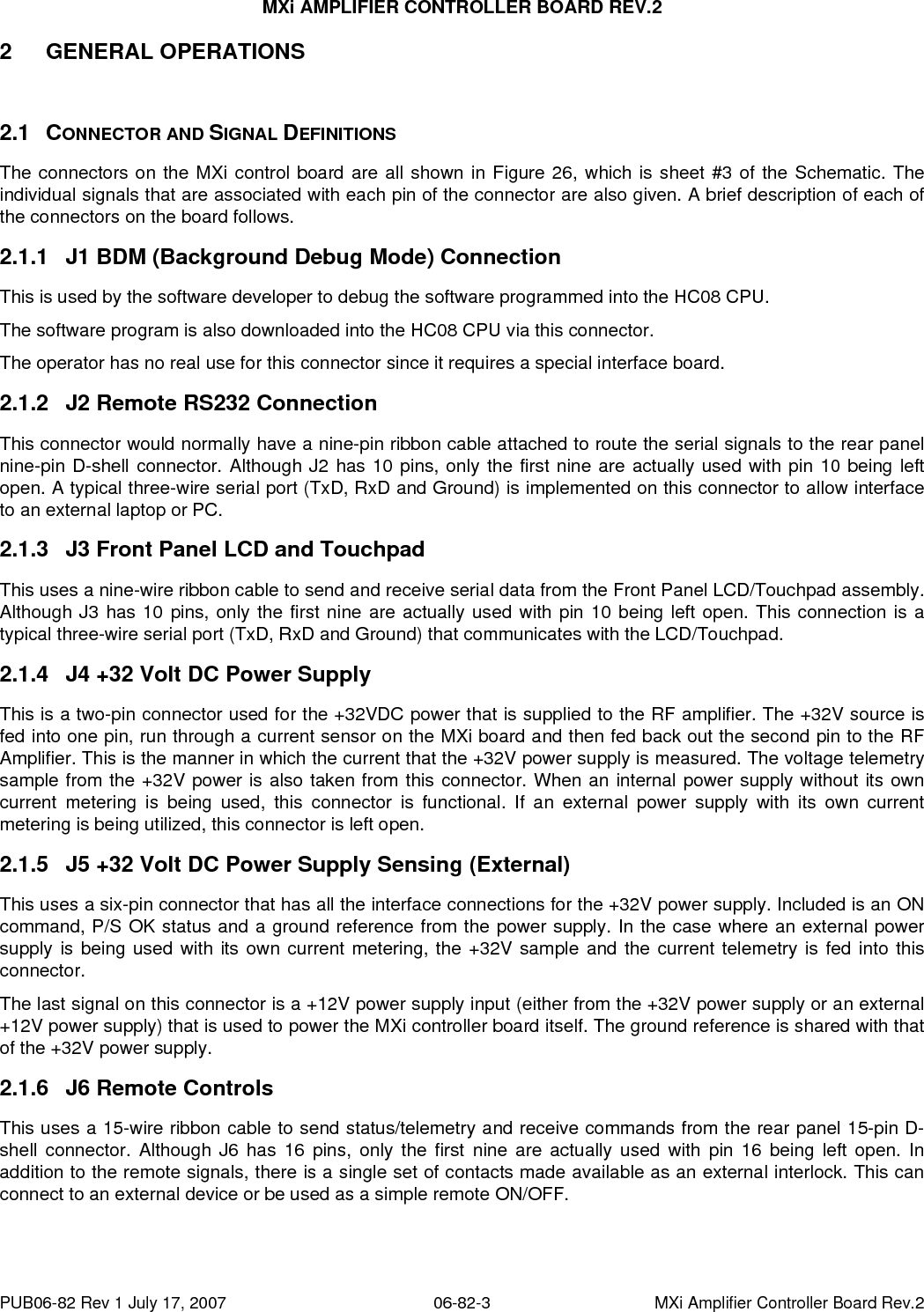 MXi AMPLIFIER CONTROLLER BOARD REV.2 PUB06-82 Rev 1 July 17, 2007  06-82-3  MXi Amplifier Controller Board Rev.2 2 GENERAL OPERATIONS  2.1 CONNECTOR AND SIGNAL DEFINITIONS The connectors on the MXi control board are all shown in Figure 26, which is sheet #3 of the Schematic. The individual signals that are associated with each pin of the connector are also given. A brief description of each of the connectors on the board follows. 2.1.1  J1 BDM (Background Debug Mode) Connection This is used by the software developer to debug the software programmed into the HC08 CPU. The software program is also downloaded into the HC08 CPU via this connector. The operator has no real use for this connector since it requires a special interface board. 2.1.2  J2 Remote RS232 Connection This connector would normally have a nine-pin ribbon cable attached to route the serial signals to the rear panel nine-pin D-shell connector. Although J2 has 10 pins, only the first nine are actually used with pin 10 being left open. A typical three-wire serial port (TxD, RxD and Ground) is implemented on this connector to allow interface to an external laptop or PC. 2.1.3  J3 Front Panel LCD and Touchpad This uses a nine-wire ribbon cable to send and receive serial data from the Front Panel LCD/Touchpad assembly. Although J3 has 10 pins, only the first nine are actually used with pin 10 being left open. This connection is a typical three-wire serial port (TxD, RxD and Ground) that communicates with the LCD/Touchpad. 2.1.4  J4 +32 Volt DC Power Supply This is a two-pin connector used for the +32VDC power that is supplied to the RF amplifier. The +32V source is fed into one pin, run through a current sensor on the MXi board and then fed back out the second pin to the RF Amplifier. This is the manner in which the current that the +32V power supply is measured. The voltage telemetry sample from the +32V power is also taken from this connector. When an internal power supply without its own current metering is being used, this connector is functional. If an external power supply with its own current metering is being utilized, this connector is left open.  2.1.5  J5 +32 Volt DC Power Supply Sensing (External) This uses a six-pin connector that has all the interface connections for the +32V power supply. Included is an ON command, P/S OK status and a ground reference from the power supply. In the case where an external power supply is being used with its own current metering, the +32V sample and the current telemetry is fed into this connector. The last signal on this connector is a +12V power supply input (either from the +32V power supply or an external +12V power supply) that is used to power the MXi controller board itself. The ground reference is shared with that of the +32V power supply. 2.1.6  J6 Remote Controls This uses a 15-wire ribbon cable to send status/telemetry and receive commands from the rear panel 15-pin D-shell connector. Although J6 has 16 pins, only the first nine are actually used with pin 16 being left open. In addition to the remote signals, there is a single set of contacts made available as an external interlock. This can connect to an external device or be used as a simple remote ON/OFF. 