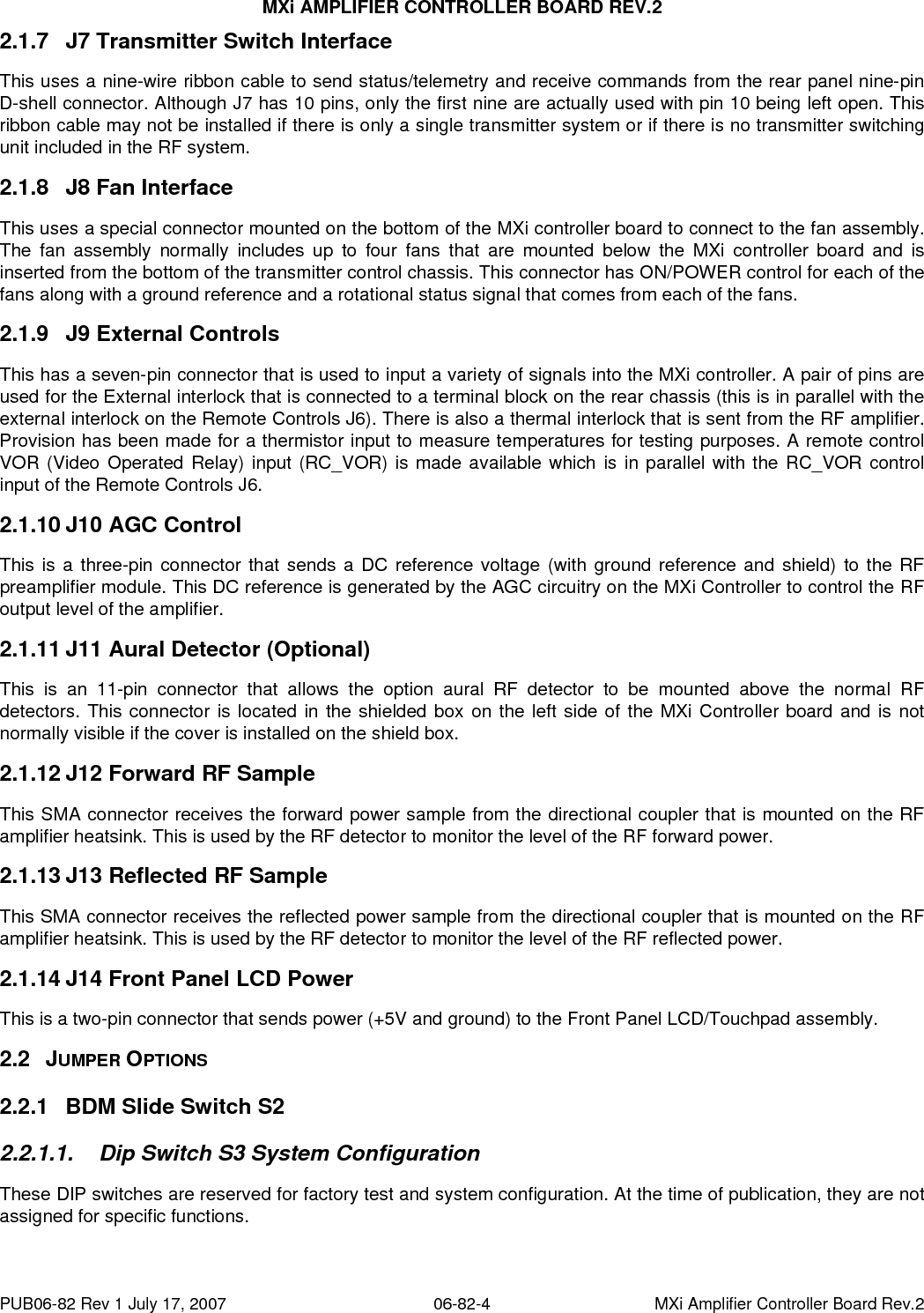 MXi AMPLIFIER CONTROLLER BOARD REV.2 PUB06-82 Rev 1 July 17, 2007  06-82-4  MXi Amplifier Controller Board Rev.2 2.1.7  J7 Transmitter Switch Interface This uses a nine-wire ribbon cable to send status/telemetry and receive commands from the rear panel nine-pin D-shell connector. Although J7 has 10 pins, only the first nine are actually used with pin 10 being left open. This ribbon cable may not be installed if there is only a single transmitter system or if there is no transmitter switching unit included in the RF system. 2.1.8  J8 Fan Interface This uses a special connector mounted on the bottom of the MXi controller board to connect to the fan assembly. The fan assembly normally includes up to four fans that are mounted below the MXi controller board and is inserted from the bottom of the transmitter control chassis. This connector has ON/POWER control for each of the fans along with a ground reference and a rotational status signal that comes from each of the fans. 2.1.9  J9 External Controls This has a seven-pin connector that is used to input a variety of signals into the MXi controller. A pair of pins are used for the External interlock that is connected to a terminal block on the rear chassis (this is in parallel with the external interlock on the Remote Controls J6). There is also a thermal interlock that is sent from the RF amplifier. Provision has been made for a thermistor input to measure temperatures for testing purposes. A remote control VOR (Video Operated Relay) input (RC_VOR) is made available which is in parallel with the RC_VOR control input of the Remote Controls J6. 2.1.10 J10 AGC Control This is a three-pin connector that sends a DC reference voltage (with ground reference and shield) to the RF preamplifier module. This DC reference is generated by the AGC circuitry on the MXi Controller to control the RF output level of the amplifier. 2.1.11 J11 Aural Detector (Optional) This is an 11-pin connector that allows the option aural RF detector to be mounted above the normal RF detectors. This connector is located in the shielded box on the left side of the MXi Controller board and is not normally visible if the cover is installed on the shield box. 2.1.12 J12 Forward RF Sample This SMA connector receives the forward power sample from the directional coupler that is mounted on the RF amplifier heatsink. This is used by the RF detector to monitor the level of the RF forward power. 2.1.13 J13 Reflected RF Sample This SMA connector receives the reflected power sample from the directional coupler that is mounted on the RF amplifier heatsink. This is used by the RF detector to monitor the level of the RF reflected power. 2.1.14 J14 Front Panel LCD Power This is a two-pin connector that sends power (+5V and ground) to the Front Panel LCD/Touchpad assembly. 2.2 JUMPER OPTIONS 2.2.1  BDM Slide Switch S2 2.2.1.1.  Dip Switch S3 System Configuration These DIP switches are reserved for factory test and system configuration. At the time of publication, they are not assigned for specific functions. 