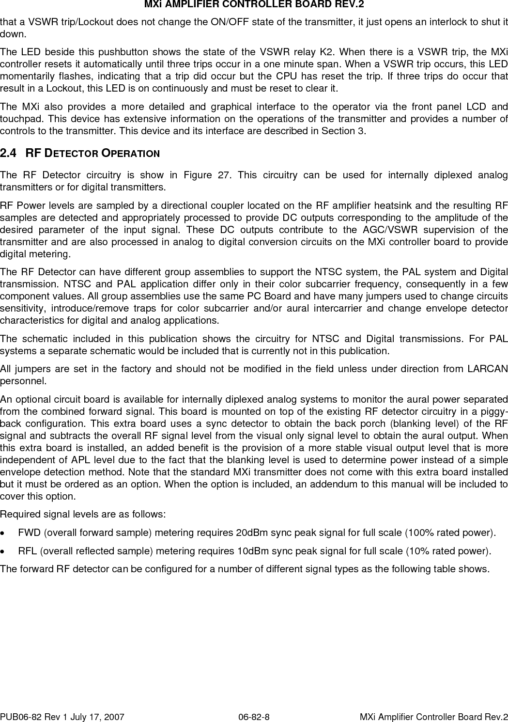 MXi AMPLIFIER CONTROLLER BOARD REV.2 PUB06-82 Rev 1 July 17, 2007  06-82-8  MXi Amplifier Controller Board Rev.2 that a VSWR trip/Lockout does not change the ON/OFF state of the transmitter, it just opens an interlock to shut it down. The LED beside this pushbutton shows the state of the VSWR relay K2. When there is a VSWR trip, the MXi controller resets it automatically until three trips occur in a one minute span. When a VSWR trip occurs, this LED momentarily flashes, indicating that a trip did occur but the CPU has reset the trip. If three trips do occur that result in a Lockout, this LED is on continuously and must be reset to clear it. The MXi also provides a more detailed and graphical interface to the operator via the front panel LCD and touchpad. This device has extensive information on the operations of the transmitter and provides a number of controls to the transmitter. This device and its interface are described in Section 3. 2.4 RF DETECTOR OPERATION The RF Detector circuitry is show in Figure 27. This circuitry can be used for internally diplexed analog transmitters or for digital transmitters. RF Power levels are sampled by a directional coupler located on the RF amplifier heatsink and the resulting RF samples are detected and appropriately processed to provide DC outputs corresponding to the amplitude of the desired parameter of the input signal. These DC outputs contribute to the AGC/VSWR supervision of the transmitter and are also processed in analog to digital conversion circuits on the MXi controller board to provide digital metering.  The RF Detector can have different group assemblies to support the NTSC system, the PAL system and Digital transmission. NTSC and PAL application differ only in their color subcarrier frequency, consequently in a few component values. All group assemblies use the same PC Board and have many jumpers used to change circuits sensitivity, introduce/remove traps for color subcarrier and/or aural intercarrier and change envelope detector characteristics for digital and analog applications.  The schematic included in this publication shows the circuitry for NTSC and Digital transmissions. For PAL systems a separate schematic would be included that is currently not in this publication. All jumpers are set in the factory and should not be modified in the field unless under direction from LARCAN personnel. An optional circuit board is available for internally diplexed analog systems to monitor the aural power separated from the combined forward signal. This board is mounted on top of the existing RF detector circuitry in a piggy-back configuration. This extra board uses a sync detector to obtain the back porch (blanking level) of the RF signal and subtracts the overall RF signal level from the visual only signal level to obtain the aural output. When this extra board is installed, an added benefit is the provision of a more stable visual output level that is more independent of APL level due to the fact that the blanking level is used to determine power instead of a simple envelope detection method. Note that the standard MXi transmitter does not come with this extra board installed but it must be ordered as an option. When the option is included, an addendum to this manual will be included to cover this option. Required signal levels are as follows: •  FWD (overall forward sample) metering requires 20dBm sync peak signal for full scale (100% rated power). •  RFL (overall reflected sample) metering requires 10dBm sync peak signal for full scale (10% rated power). The forward RF detector can be configured for a number of different signal types as the following table shows. 