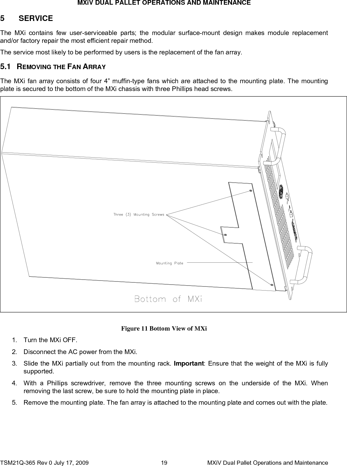 MXiV DUAL PALLET OPERATIONS AND MAINTENANCE 5 5.1  SERVICE The MXi contains few user-serviceable parts; the modular surface-mount design makes module replacement and/or factory repair the most efficient repair method. The service most likely to be performed by users is the replacement of the fan array. REMOVING THE FAN ARRAY The MXi fan array consists of four 4” muffin-type fans which are attached to the mounting plate. The mounting plate is secured to the bottom of the MXi chassis with three Phillips head screws.  Figure 11 Bottom View of MXi 1.  Turn the MXi OFF. 2.  Disconnect the AC power from the MXi. 3.  Slide the MXi partially out from the mounting rack. Important: Ensure that the weight of the MXi is fully supported. 4.  With a Phillips screwdriver, remove the three mounting screws on the underside of the MXi. When removing the last screw, be sure to hold the mounting plate in place. 5.  Remove the mounting plate. The fan array is attached to the mounting plate and comes out with the plate. TSM21Q-365 Rev 0 July 17, 2009    MXiV Dual Pallet Operations and Maintenance 19