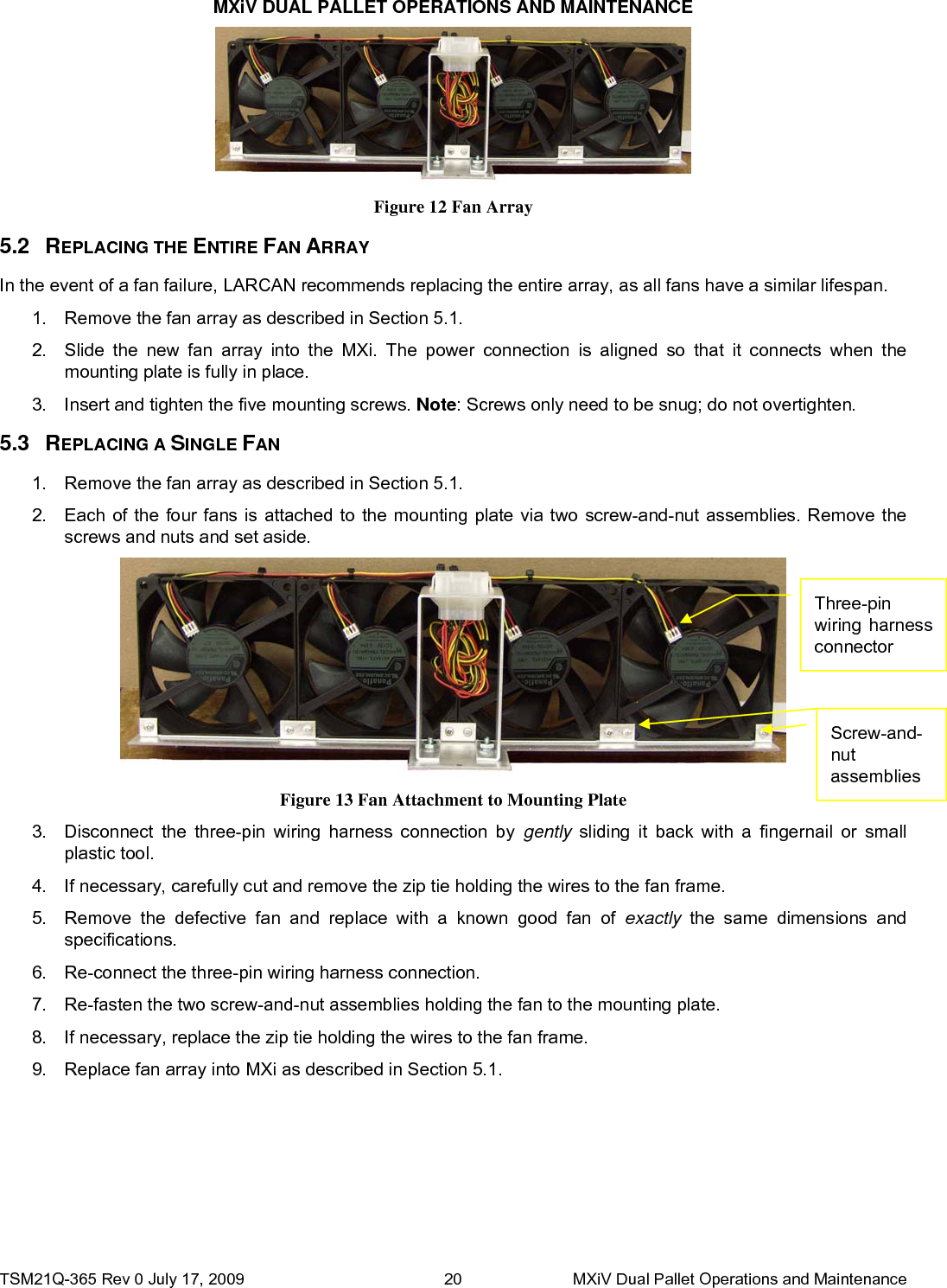 MXiV DUAL PALLET OPERATIONS AND MAINTENANCE TSM21Q-365 Rev 0 July 17, 2009    MXiV Dual Pallet Operations and Maintenance 20     5.2 R5.3 RIn the event of a fan failure, LARCAN recommends replacing the entire array, as all fans have a similar lifespan. 1.  Remove the fan array as described in Section 5.1. 2.  Each of the four fans is attached to the mounting plate via two screw-and-nut assemblies. Remove the screws and nuts and set aside. 3.  Insert and tighten the five mounting screws. Note: Screws only need to be snug; do not overtighten. 2.  Slide the new fan array into the MXi. The power connection is aligned so that it connects when the mounting plate is fully in place. 1.  Remove the fan array as described in Section 5.1. 9.  Replace fan array into MXi as described in Section 5.1. 8.  If necessary, replace the zip tie holding the wires to the fan frame. 7.  Re-fasten the two screw-and-nut assemblies holding the fan to the mounting plate. 6.  Re-connect the three-pin wiring harness connection. 5.  Remove the defective fan and replace with a known good fan of exactly the same dimensions and specifications. 4.  If necessary, carefully cut and remove the zip tie holding the wires to the fan frame. 3.  Disconnect the three-pin wiring harness connection by gently sliding it back with a fingernail or small plastic tool. EPLACING A SINGLE FAN EPLACING THE ENTIRE FAN ARRAY Figure 13 Fan Attachment to Mounting Plate Figure 12 Fan Array   Three-pin wiring harness connector Screw-and-nut assemblies 