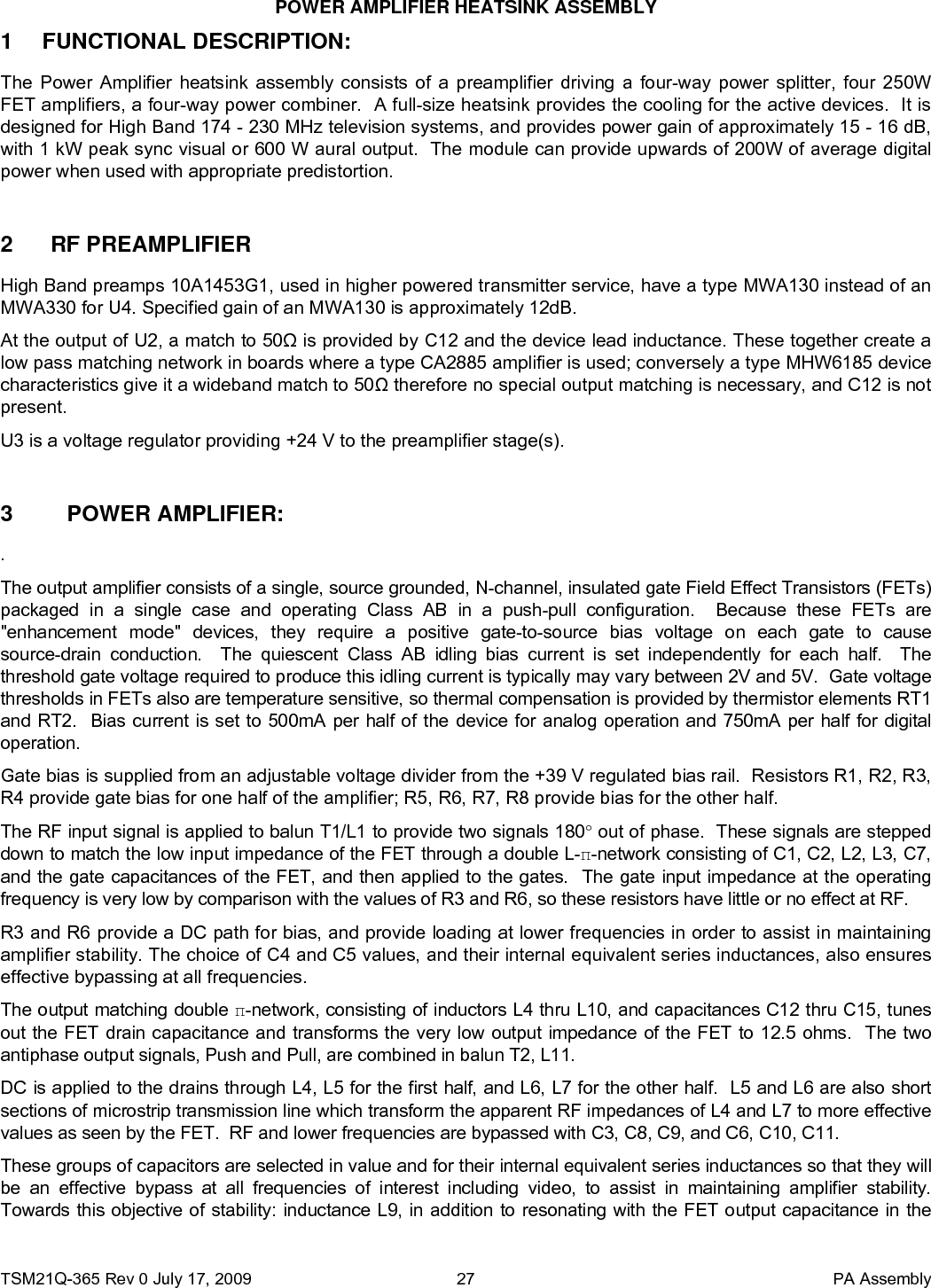 POWER AMPLIFIER HEATSINK ASSEMBLY TSM21Q-365 Rev 0 July 17, 2009    PA Assembly  271 FUNCTIONAL DESCRIPTION: The Power Amplifier heatsink assembly consists of a preamplifier driving a four-way power splitter, four 250W FET amplifiers, a four-way power combiner.  A full-size heatsink provides the cooling for the active devices.  It is designed for High Band 174 - 230 MHz television systems, and provides power gain of approximately 15 - 16 dB, with 1 kW peak sync visual or 600 W aural output.  The module can provide upwards of 200W of average digital power when used with appropriate predistortion.    2  RF PREAMPLIFIER  High Band preamps 10A1453G1, used in higher powered transmitter service, have a type MWA130 instead of an MWA330 for U4. Specified gain of an MWA130 is approximately 12dB. At the output of U2, a match to 50Ω is provided by C12 and the device lead inductance. These together create a low pass matching network in boards where a type CA2885 amplifier is used; conversely a type MHW6185 device characteristics give it a wideband match to 50Ω therefore no special output matching is necessary, and C12 is not present. U3 is a voltage regulator providing +24 V to the preamplifier stage(s).  3  POWER AMPLIFIER:  . The output amplifier consists of a single, source grounded, N-channel, insulated gate Field Effect Transistors (FETs) packaged in a single case and operating Class AB in a push-pull configuration.  Because these FETs are &quot;enhancement mode&quot; devices, they require a positive gate-to-source bias voltage on each gate to cause source-drain conduction.  The quiescent Class AB idling bias current is set independently for each half.  The threshold gate voltage required to produce this idling current is typically may vary between 2V and 5V.  Gate voltage thresholds in FETs also are temperature sensitive, so thermal compensation is provided by thermistor elements RT1 and RT2.  Bias current is set to 500mA per half of the device for analog operation and 750mA per half for digital operation. Gate bias is supplied from an adjustable voltage divider from the +39 V regulated bias rail.  Resistors R1, R2, R3, R4 provide gate bias for one half of the amplifier; R5, R6, R7, R8 provide bias for the other half.  The RF input signal is applied to balun T1/L1 to provide two signals 180° out of phase.  These signals are stepped down to match the low input impedance of the FET through a double L-π-network consisting of C1, C2, L2, L3, C7, and the gate capacitances of the FET, and then applied to the gates.  The gate input impedance at the operating frequency is very low by comparison with the values of R3 and R6, so these resistors have little or no effect at RF.   R3 and R6 provide a DC path for bias, and provide loading at lower frequencies in order to assist in maintaining amplifier stability. The choice of C4 and C5 values, and their internal equivalent series inductances, also ensures effective bypassing at all frequencies. The output matching double π-network, consisting of inductors L4 thru L10, and capacitances C12 thru C15, tunes out the FET drain capacitance and transforms the very low output impedance of the FET to 12.5 ohms.  The two antiphase output signals, Push and Pull, are combined in balun T2, L11. DC is applied to the drains through L4, L5 for the first half, and L6, L7 for the other half.  L5 and L6 are also short sections of microstrip transmission line which transform the apparent RF impedances of L4 and L7 to more effective values as seen by the FET.  RF and lower frequencies are bypassed with C3, C8, C9, and C6, C10, C11.   These groups of capacitors are selected in value and for their internal equivalent series inductances so that they will be an effective bypass at all frequencies of interest including video, to assist in maintaining amplifier stability.  Towards this objective of stability: inductance L9, in addition to resonating with the FET output capacitance in the 