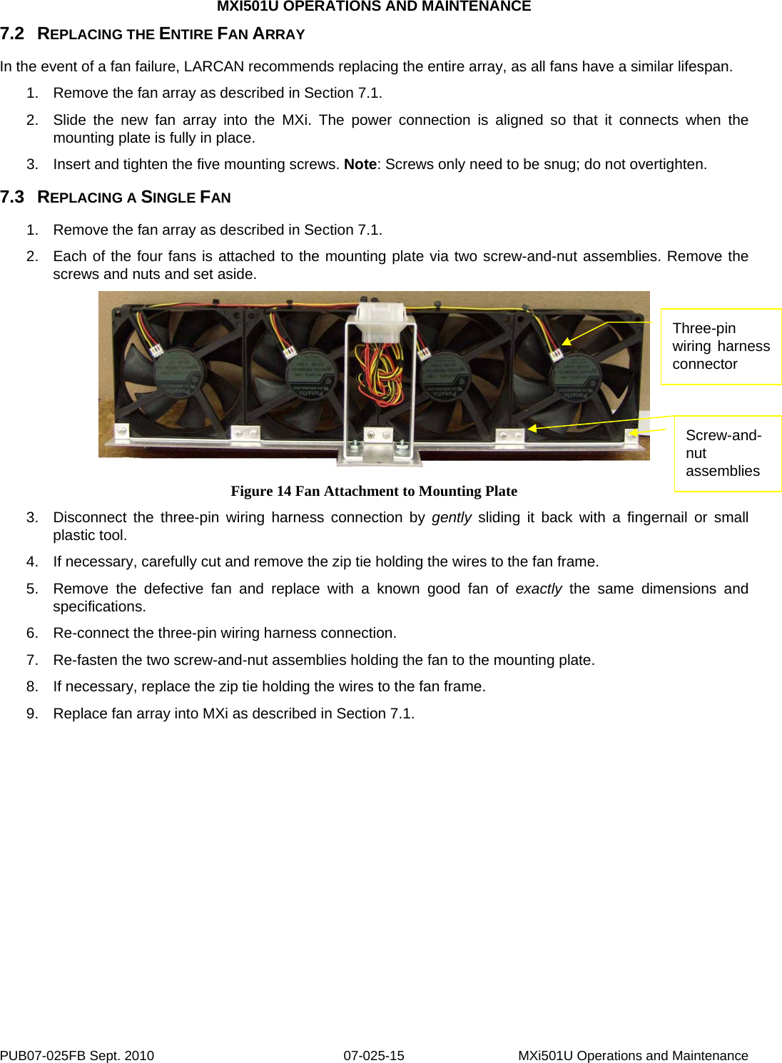 MXI501U OPERATIONS AND MAINTENANCE PUB07-025FB Sept. 2010  07-025-15  MXi501U Operations and Maintenance 7.2  REPLACING THE ENTIRE FAN ARRAY In the event of a fan failure, LARCAN recommends replacing the entire array, as all fans have a similar lifespan. 1.  Remove the fan array as described in Section 7.1. 2.  Slide the new fan array into the MXi. The power connection is aligned so that it connects when the mounting plate is fully in place. 3.  Insert and tighten the five mounting screws. Note: Screws only need to be snug; do not overtighten. 7.3  REPLACING A SINGLE FAN 1.  Remove the fan array as described in Section 7.1. 2.  Each of the four fans is attached to the mounting plate via two screw-and-nut assemblies. Remove the screws and nuts and set aside.  Screw-and-nut assemblies Three-pin wiring harness connector Figure 14 Fan Attachment to Mounting Plate 3.  Disconnect the three-pin wiring harness connection by gently sliding it back with a fingernail or small plastic tool. 4.  If necessary, carefully cut and remove the zip tie holding the wires to the fan frame. 5.  Remove the defective fan and replace with a known good fan of exactly the same dimensions and specifications. 6.  Re-connect the three-pin wiring harness connection. 7.  Re-fasten the two screw-and-nut assemblies holding the fan to the mounting plate. 8.  If necessary, replace the zip tie holding the wires to the fan frame. 9.  Replace fan array into MXi as described in Section 7.1.  