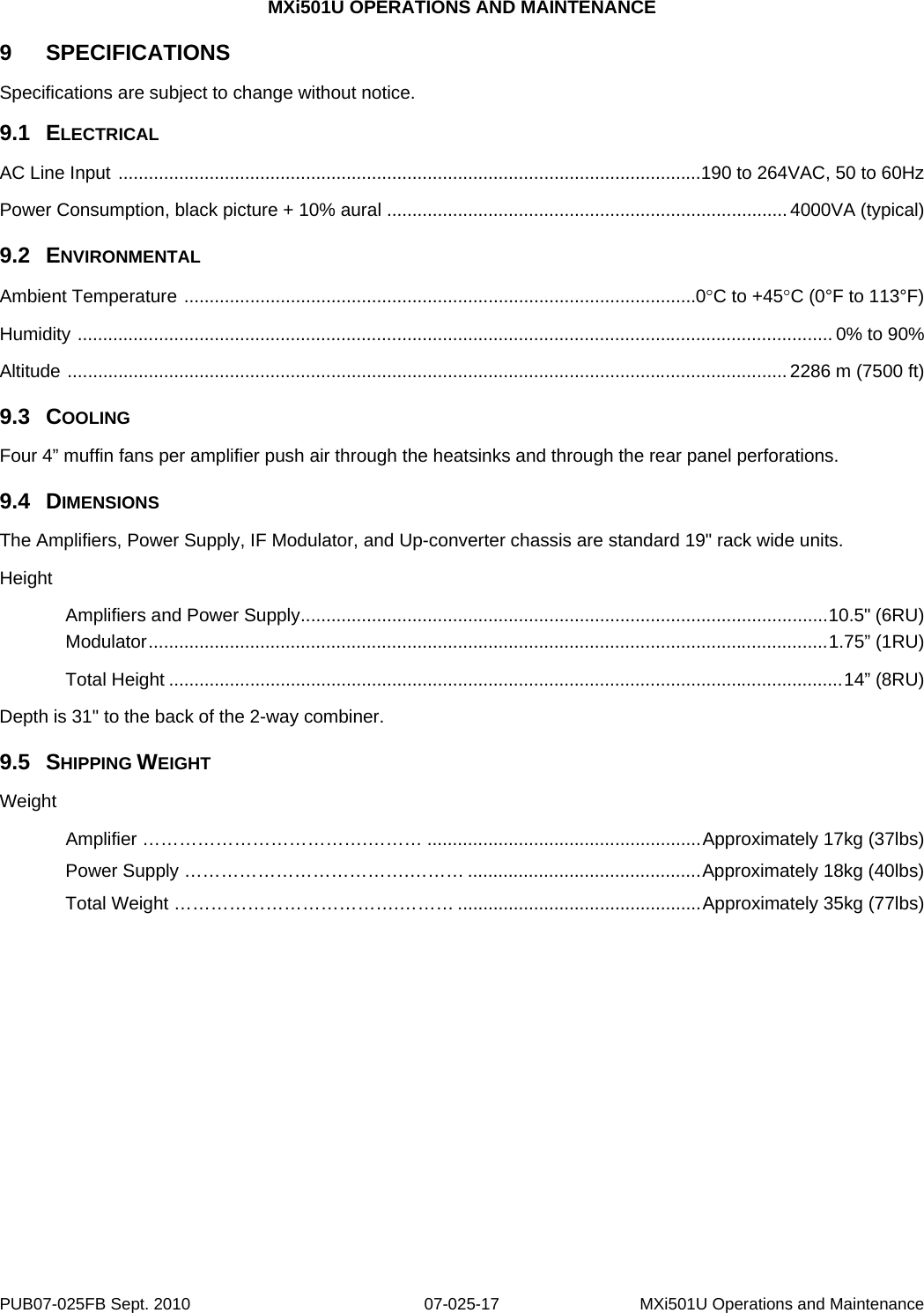 MXi501U OPERATIONS AND MAINTENANCE 9  SPECIFICATIONS Specifications are subject to change without notice. 9.1  ELECTRICAL AC Line Input  ................................................................................................................... 190 to 264VAC, 50 to 60Hz Power Consumption, black picture + 10% aural  ............................................................................... 4000VA (typical) 9.2  ENVIRONMENTAL Ambient Temperature  ..................................................................................................... 0°C to +45°C (0°F to 113°F) Humidity  ..................................................................................................................................................... 0% to 90% Altitude  .............................................................................................................................................. 2286 m (7500 ft) 9.3  COOLING Four 4” muffin fans per amplifier push air through the heatsinks and through the rear panel perforations. 9.4  DIMENSIONS The Amplifiers, Power Supply, IF Modulator, and Up-converter chassis are standard 19&quot; rack wide units. Height   Amplifiers and Power Supply ........................................................................................................ 10.5&quot;  (6RU)  Modulator ...................................................................................................................................... 1.75”  (1RU)    Total Height ..................................................................................................................................... 14”  (8RU) Depth is 31&quot; to the back of the 2-way combiner. 9.5  SHIPPING WEIGHT Weight   Amplifier ……………………………….……… ...................................................... Approximately 17kg (37lbs)   Power Supply ……………………………….……… .............................................. Approximately 18kg (40lbs)   Total Weight ……………………………….……… ................................................ Approximately 35kg (77lbs)     PUB07-025FB Sept. 2010  07-025-17  MXi501U Operations and Maintenance 