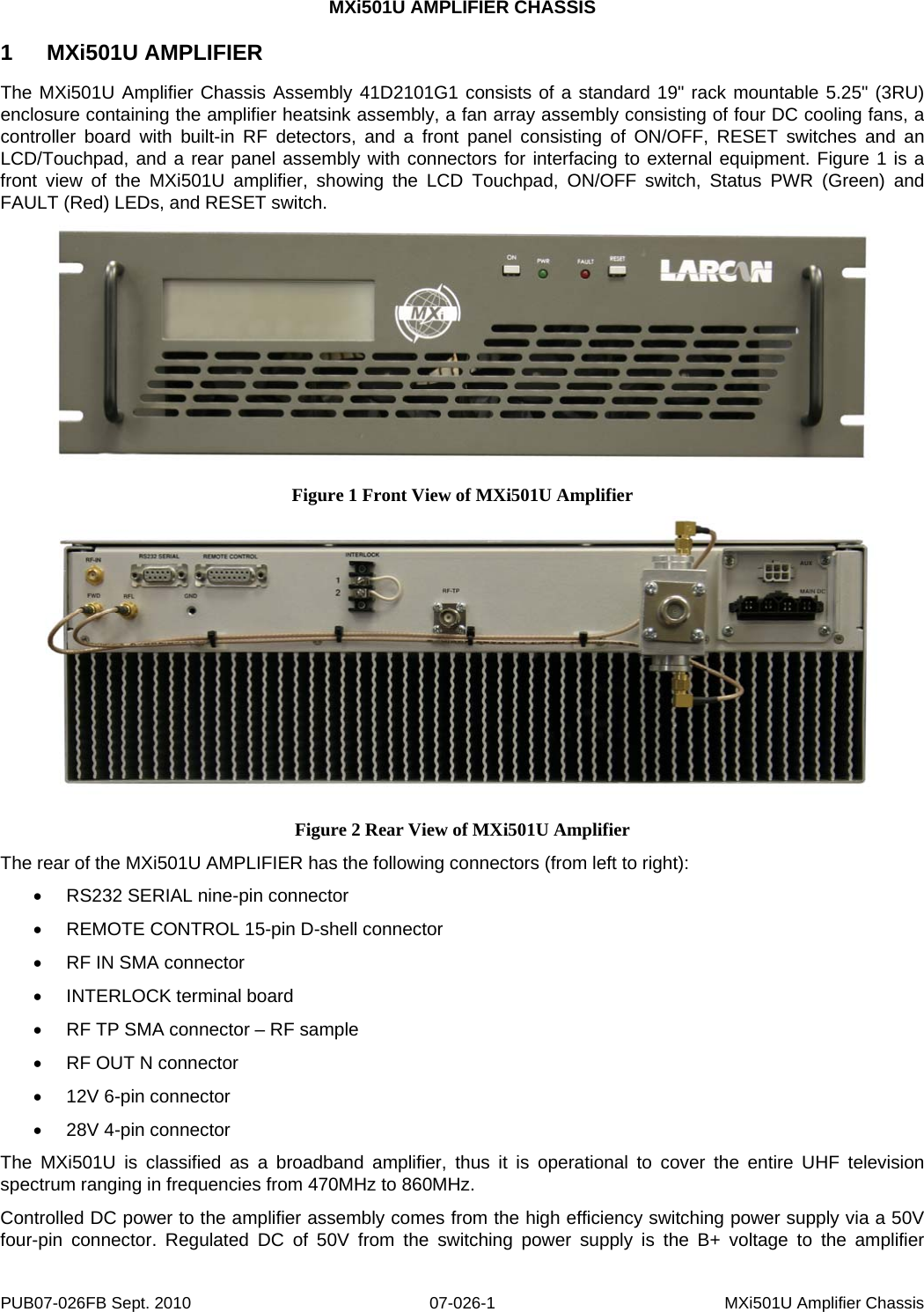 MXi501U AMPLIFIER CHASSIS 1  MXi501U AMPLIFIER The MXi501U Amplifier Chassis Assembly 41D2101G1 consists of a standard 19&quot; rack mountable 5.25&quot; (3RU) enclosure containing the amplifier heatsink assembly, a fan array assembly consisting of four DC cooling fans, a controller board with built-in RF detectors, and a front panel consisting of ON/OFF, RESET switches and an LCD/Touchpad, and a rear panel assembly with connectors for interfacing to external equipment. Figure 1 is a front view of the MXi501U amplifier, showing the LCD Touchpad, ON/OFF switch, Status PWR (Green) and FAULT (Red) LEDs, and RESET switch.  Figure 1 Front View of MXi501U Amplifier  Figure 2 Rear View of MXi501U Amplifier The rear of the MXi501U AMPLIFIER has the following connectors (from left to right): •  RS232 SERIAL nine-pin connector •  REMOTE CONTROL 15-pin D-shell connector •  RF IN SMA connector  • INTERLOCK terminal board •  RF TP SMA connector – RF sample •  RF OUT N connector •  12V 6-pin connector •  28V 4-pin connector The MXi501U is classified as a broadband amplifier, thus it is operational to cover the entire UHF television spectrum ranging in frequencies from 470MHz to 860MHz.  Controlled DC power to the amplifier assembly comes from the high efficiency switching power supply via a 50V four-pin connector. Regulated DC of 50V from the switching power supply is the B+ voltage to the amplifier PUB07-026FB Sept. 2010  07-026-1  MXi501U Amplifier Chassis 