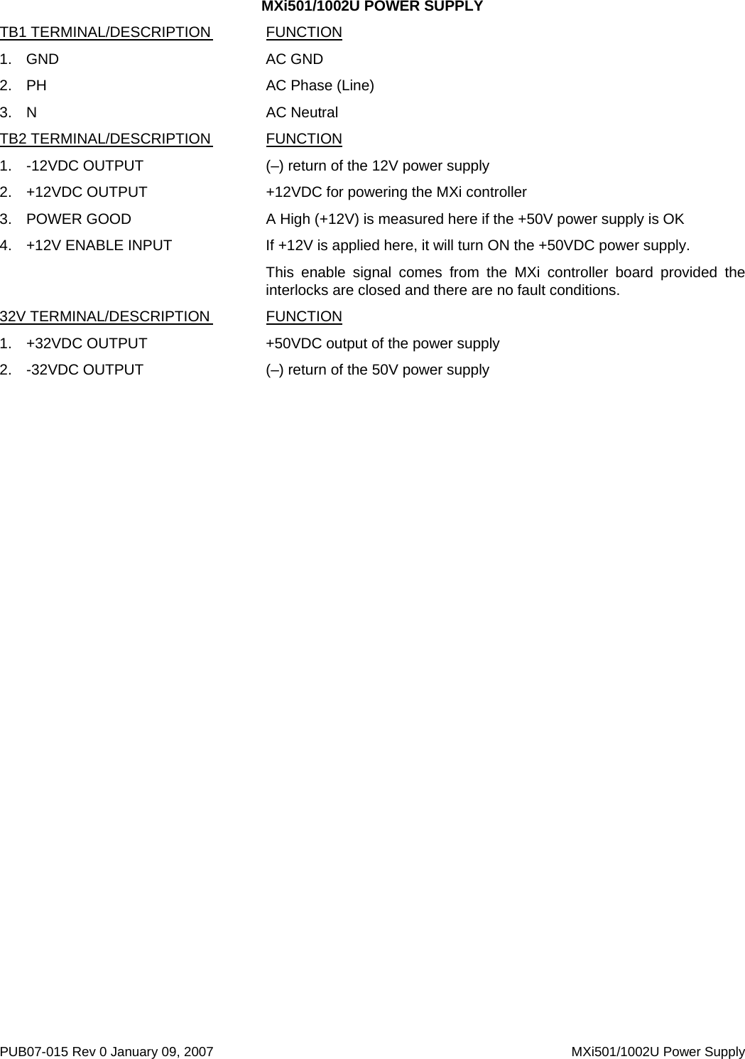 MXi501/1002U POWER SUPPLY PUB07-015 Rev 0 January 09, 2007    MXi501/1002U Power Supply TB1 TERMINAL/DESCRIPTION  FUNCTION 1. GND    AC GND 2. PH     AC Phase (Line) 3. N     AC Neutral TB2 TERMINAL/DESCRIPTION  FUNCTION 1.  -12VDC OUTPUT      (–) return of the 12V power supply 2. +12VDC OUTPUT   +12VDC for powering the MXi controller 3.  POWER GOOD      A High (+12V) is measured here if the +50V power supply is OK 4.  +12V ENABLE INPUT    If +12V is applied here, it will turn ON the +50VDC power supply. This enable signal comes from the MXi controller board provided the interlocks are closed and there are no fault conditions. 32V TERMINAL/DESCRIPTION  FUNCTION 1.  +32VDC OUTPUT      +50VDC output of the power supply 2.  -32VDC OUTPUT      (–) return of the 50V power supply  