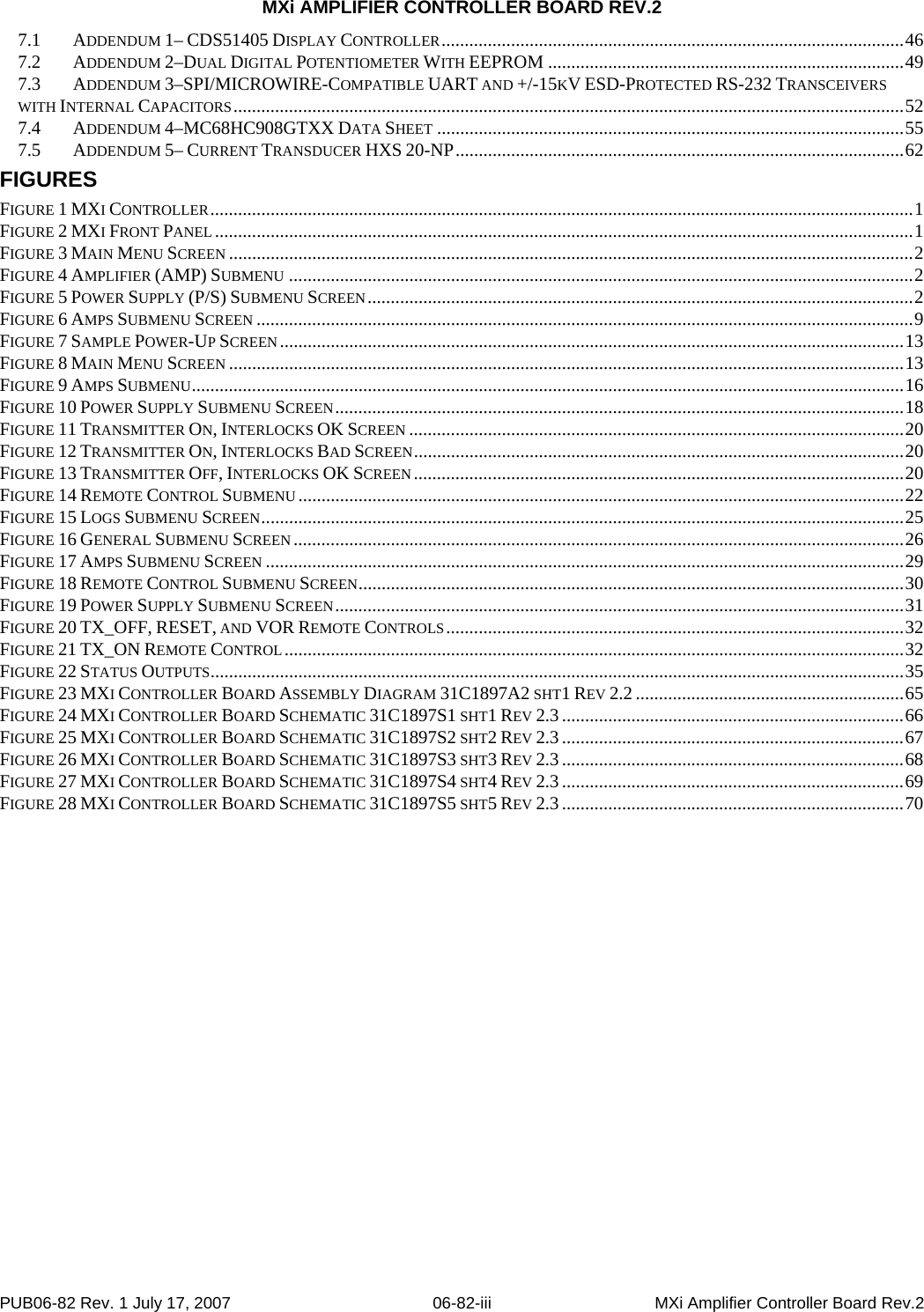 MXi AMPLIFIER CONTROLLER BOARD REV.2 PUB06-82 Rev. 1 July 17, 2007  06-82-iii  MXi Amplifier Controller Board Rev.2 7.1 ADDENDUM 1– CDS51405 DISPLAY CONTROLLER .................................................................................................... 46 7.2 ADDENDUM 2–DUAL DIGITAL POTENTIOMETER WITH EEPROM ............................................................................. 49 7.3 ADDENDUM 3–SPI/MICROWIRE-COMPATIBLE UART AND +/-15KV ESD-PROTECTED RS-232 TRANSCEIVERS WITH INTERNAL CAPACITORS ................................................................................................................................................. 52 7.4 ADDENDUM 4–MC68HC908GTXX DATA SHEET ..................................................................................................... 55 7.5 ADDENDUM 5– CURRENT TRANSDUCER HXS 20-NP ................................................................................................. 62 FIGURES FIGURE 1 MXI CONTROLLER ........................................................................................................................................................ 1 FIGURE 2 MXI FRONT PANEL ....................................................................................................................................................... 1 FIGURE 3 MAIN MENU SCREEN .................................................................................................................................................... 2 FIGURE 4 AMPLIFIER (AMP) SUBMENU ....................................................................................................................................... 2 FIGURE 5 POWER SUPPLY (P/S) SUBMENU SCREEN ...................................................................................................................... 2 FIGURE 6 AMPS SUBMENU SCREEN .............................................................................................................................................. 9 FIGURE 7 SAMPLE POWER-UP SCREEN ....................................................................................................................................... 13 FIGURE 8 MAIN MENU SCREEN .................................................................................................................................................. 13 FIGURE 9 AMPS SUBMENU .......................................................................................................................................................... 16 FIGURE 10 POWER SUPPLY SUBMENU SCREEN ........................................................................................................................... 18 FIGURE 11 TRANSMITTER ON, INTERLOCKS OK SCREEN ........................................................................................................... 20 FIGURE 12 TRANSMITTER ON, INTERLOCKS BAD SCREEN .......................................................................................................... 20 FIGURE 13 TRANSMITTER OFF, INTERLOCKS OK SCREEN .......................................................................................................... 20 FIGURE 14 REMOTE CONTROL SUBMENU ................................................................................................................................... 22 FIGURE 15 LOGS SUBMENU SCREEN ........................................................................................................................................... 25 FIGURE 16 GENERAL SUBMENU SCREEN .................................................................................................................................... 26 FIGURE 17 AMPS SUBMENU SCREEN .......................................................................................................................................... 29 FIGURE 18 REMOTE CONTROL SUBMENU SCREEN ...................................................................................................................... 30 FIGURE 19 POWER SUPPLY SUBMENU SCREEN ........................................................................................................................... 31 FIGURE 20 TX_OFF, RESET, AND VOR REMOTE CONTROLS ................................................................................................... 32 FIGURE 21 TX_ON REMOTE CONTROL ...................................................................................................................................... 32 FIGURE 22 STATUS OUTPUTS ...................................................................................................................................................... 35 FIGURE 23 MXI CONTROLLER BOARD ASSEMBLY DIAGRAM 31C1897A2 SHT1 REV 2.2 .......................................................... 65 FIGURE 24 MXI CONTROLLER BOARD SCHEMATIC 31C1897S1 SHT1 REV 2.3 .......................................................................... 66 FIGURE 25 MXI CONTROLLER BOARD SCHEMATIC 31C1897S2 SHT2 REV 2.3 .......................................................................... 67 FIGURE 26 MXI CONTROLLER BOARD SCHEMATIC 31C1897S3 SHT3 REV 2.3 .......................................................................... 68 FIGURE 27 MXI CONTROLLER BOARD SCHEMATIC 31C1897S4 SHT4 REV 2.3 .......................................................................... 69 FIGURE 28 MXI CONTROLLER BOARD SCHEMATIC 31C1897S5 SHT5 REV 2.3 .......................................................................... 70 
