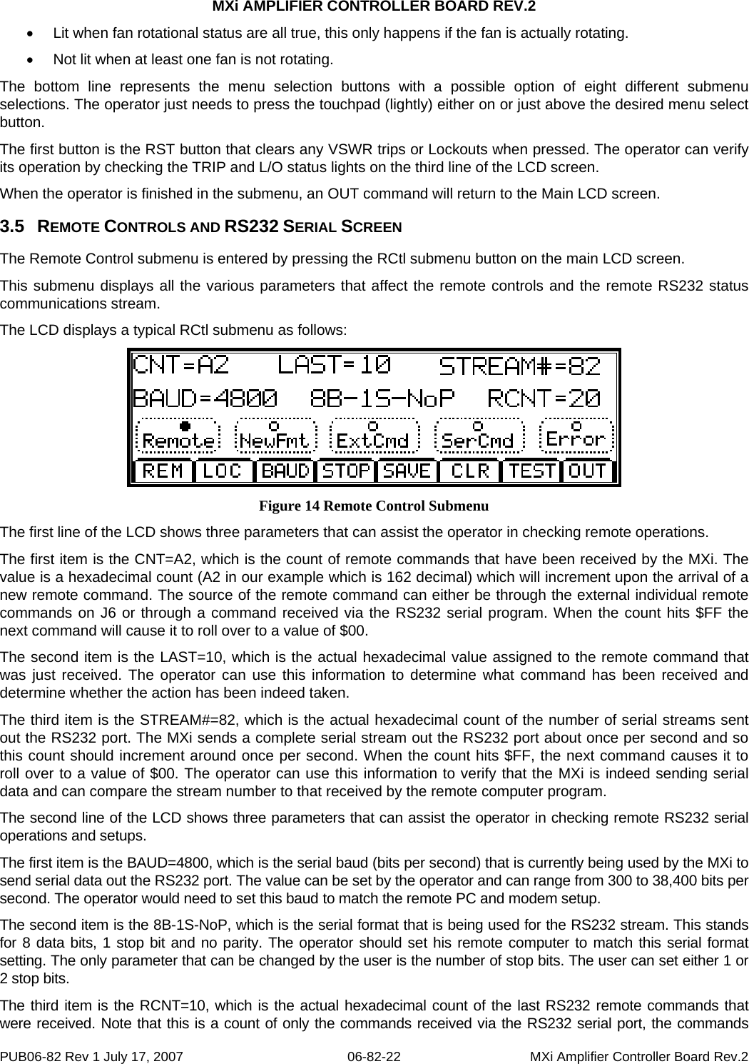 MXi AMPLIFIER CONTROLLER BOARD REV.2 •  Lit when fan rotational status are all true, this only happens if the fan is actually rotating. •  Not lit when at least one fan is not rotating. The bottom line represents the menu selection buttons with a possible option of eight different submenu selections. The operator just needs to press the touchpad (lightly) either on or just above the desired menu select button.  The first button is the RST button that clears any VSWR trips or Lockouts when pressed. The operator can verify its operation by checking the TRIP and L/O status lights on the third line of the LCD screen. When the operator is finished in the submenu, an OUT command will return to the Main LCD screen. 3.5  REMOTE CONTROLS AND RS232 SERIAL SCREEN The Remote Control submenu is entered by pressing the RCtl submenu button on the main LCD screen.  This submenu displays all the various parameters that affect the remote controls and the remote RS232 status communications stream. The LCD displays a typical RCtl submenu as follows:  Figure 14 Remote Control Submenu The first line of the LCD shows three parameters that can assist the operator in checking remote operations. The first item is the CNT=A2, which is the count of remote commands that have been received by the MXi. The value is a hexadecimal count (A2 in our example which is 162 decimal) which will increment upon the arrival of a new remote command. The source of the remote command can either be through the external individual remote commands on J6 or through a command received via the RS232 serial program. When the count hits $FF the next command will cause it to roll over to a value of $00.  The second item is the LAST=10, which is the actual hexadecimal value assigned to the remote command that was just received. The operator can use this information to determine what command has been received and determine whether the action has been indeed taken. The third item is the STREAM#=82, which is the actual hexadecimal count of the number of serial streams sent out the RS232 port. The MXi sends a complete serial stream out the RS232 port about once per second and so this count should increment around once per second. When the count hits $FF, the next command causes it to roll over to a value of $00. The operator can use this information to verify that the MXi is indeed sending serial data and can compare the stream number to that received by the remote computer program. The second line of the LCD shows three parameters that can assist the operator in checking remote RS232 serial operations and setups. The first item is the BAUD=4800, which is the serial baud (bits per second) that is currently being used by the MXi to send serial data out the RS232 port. The value can be set by the operator and can range from 300 to 38,400 bits per second. The operator would need to set this baud to match the remote PC and modem setup.  The second item is the 8B-1S-NoP, which is the serial format that is being used for the RS232 stream. This stands for 8 data bits, 1 stop bit and no parity. The operator should set his remote computer to match this serial format setting. The only parameter that can be changed by the user is the number of stop bits. The user can set either 1 or 2 stop bits. The third item is the RCNT=10, which is the actual hexadecimal count of the last RS232 remote commands that were received. Note that this is a count of only the commands received via the RS232 serial port, the commands PUB06-82 Rev 1 July 17, 2007  06-82-22  MXi Amplifier Controller Board Rev.2 