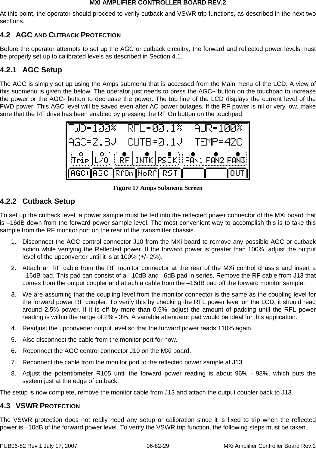MXi AMPLIFIER CONTROLLER BOARD REV.2 At this point, the operator should proceed to verify cutback and VSWR trip functions, as described in the next two sections. 4.2  AGC AND CUTBACK PROTECTION Before the operator attempts to set up the AGC or cutback circuitry, the forward and reflected power levels must be properly set up to calibrated levels as described in Section 4.1. 4.2.1  AGC Setup The AGC is simply set up using the Amps submenu that is accessed from the Main menu of the LCD. A view of this submenu is given the below. The operator just needs to press the AGC+ button on the touchpad to increase the power or the AGC- button to decrease the power. The top line of the LCD displays the current level of the FWD power. This AGC level will be saved even after AC power outages. If the RF power is nil or very low, make sure that the RF drive has been enabled by pressing the RF On button on the touchpad  Figure 17 Amps Submenu Screen 4.2.2  Cutback Setup To set up the cutback level, a power sample must be fed into the reflected power connector of the MXi board that is –16dB down from the forward power sample level. The most convenient way to accomplish this is to take this sample from the RF monitor port on the rear of the transmitter chassis. 1.  Disconnect the AGC control connector J10 from the MXi board to remove any possible AGC or cutback action while verifying the Reflected power. If the forward power is greater than 100%, adjust the output level of the upconverter until it is at 100% (+/- 2%). 2.  Attach an RF cable from the RF monitor connector at the rear of the MXi control chassis and insert a  –16dB pad. This pad can consist of a –10dB and –6dB pad in series. Remove the RF cable from J13 that comes from the output coupler and attach a cable from the –16dB pad off the forward monitor sample.  3.  We are assuming that the coupling level from the monitor connector is the same as the coupling level for the forward power RF coupler. To verify this by checking the RFL power level on the LCD, it should read around 2.5% power. If it is off by more than 0.5%, adjust the amount of padding until the RFL power reading is within the range of 2% - 3%. A variable attenuator pad would be ideal for this application. 4.  Readjust the upconverter output level so that the forward power reads 110% again.  5.  Also disconnect the cable from the monitor port for now. 6.  Reconnect the AGC control connector J10 on the MXi board. 7.  Reconnect the cable from the monitor port to the reflected power sample at J13. 8.  Adjust the potentiometer R105 until the forward power reading is about 96% - 98%, which puts the system just at the edge of cutback. The setup is now complete, remove the monitor cable from J13 and attach the output coupler back to J13. 4.3  VSWR PROTECTION The VSWR protection does not really need any setup or calibration since it is fixed to trip when the reflected power is –10dB of the forward power level. To verify the VSWR trip function, the following steps must be taken. PUB06-82 Rev 1 July 17, 2007  06-82-29  MXi Amplifier Controller Board Rev.2 