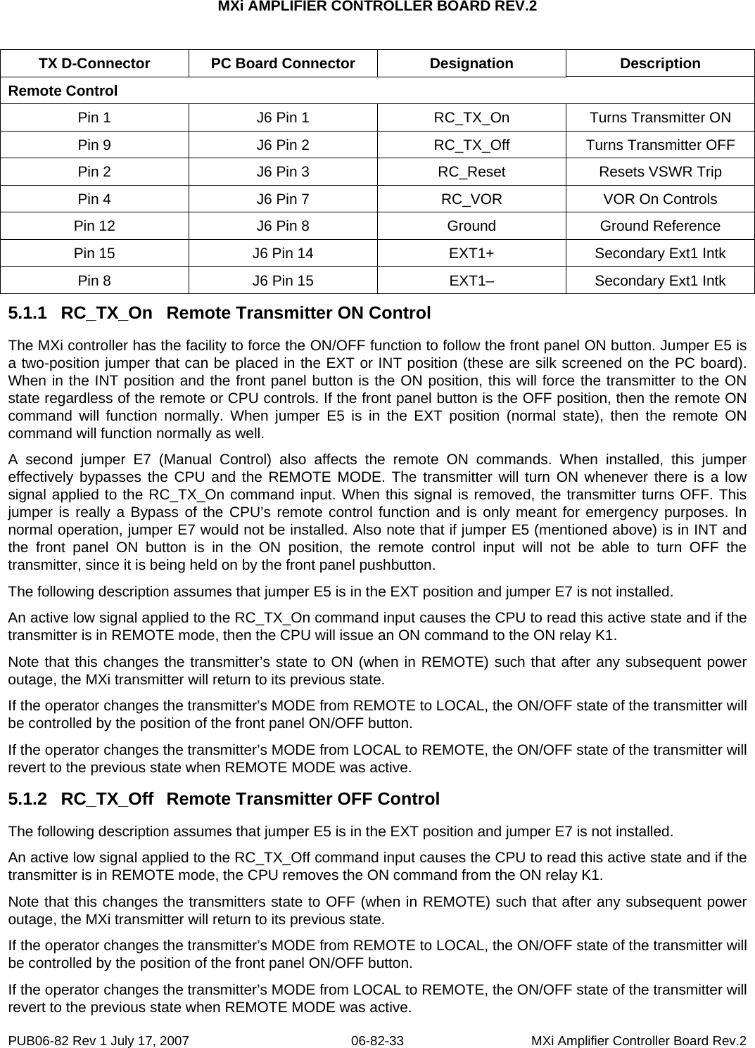 MXi AMPLIFIER CONTROLLER BOARD REV.2  TX D-Connector  PC Board Connector  Designation  Description Remote Control Pin 1  J6 Pin 1  RC_TX_On  Turns Transmitter ON Pin 9  J6 Pin 2  RC_TX_Off  Turns Transmitter OFF Pin 2  J6 Pin 3  RC_Reset  Resets VSWR Trip Pin 4  J6 Pin 7  RC_VOR  VOR On Controls Pin 12  J6 Pin 8  Ground  Ground Reference Pin 15  J6 Pin 14  EXT1+  Secondary Ext1 Intk Pin 8  J6 Pin 15  EXT1–  Secondary Ext1 Intk 5.1.1  RC_TX_On  Remote Transmitter ON Control The MXi controller has the facility to force the ON/OFF function to follow the front panel ON button. Jumper E5 is a two-position jumper that can be placed in the EXT or INT position (these are silk screened on the PC board). When in the INT position and the front panel button is the ON position, this will force the transmitter to the ON state regardless of the remote or CPU controls. If the front panel button is the OFF position, then the remote ON command will function normally. When jumper E5 is in the EXT position (normal state), then the remote ON command will function normally as well. A second jumper E7 (Manual Control) also affects the remote ON commands. When installed, this jumper effectively bypasses the CPU and the REMOTE MODE. The transmitter will turn ON whenever there is a low signal applied to the RC_TX_On command input. When this signal is removed, the transmitter turns OFF. This jumper is really a Bypass of the CPU’s remote control function and is only meant for emergency purposes. In normal operation, jumper E7 would not be installed. Also note that if jumper E5 (mentioned above) is in INT and the front panel ON button is in the ON position, the remote control input will not be able to turn OFF the transmitter, since it is being held on by the front panel pushbutton. The following description assumes that jumper E5 is in the EXT position and jumper E7 is not installed. An active low signal applied to the RC_TX_On command input causes the CPU to read this active state and if the transmitter is in REMOTE mode, then the CPU will issue an ON command to the ON relay K1. Note that this changes the transmitter’s state to ON (when in REMOTE) such that after any subsequent power outage, the MXi transmitter will return to its previous state.  If the operator changes the transmitter’s MODE from REMOTE to LOCAL, the ON/OFF state of the transmitter will be controlled by the position of the front panel ON/OFF button.  If the operator changes the transmitter’s MODE from LOCAL to REMOTE, the ON/OFF state of the transmitter will revert to the previous state when REMOTE MODE was active.  5.1.2  RC_TX_Off  Remote Transmitter OFF Control The following description assumes that jumper E5 is in the EXT position and jumper E7 is not installed. An active low signal applied to the RC_TX_Off command input causes the CPU to read this active state and if the transmitter is in REMOTE mode, the CPU removes the ON command from the ON relay K1. Note that this changes the transmitters state to OFF (when in REMOTE) such that after any subsequent power outage, the MXi transmitter will return to its previous state.  If the operator changes the transmitter’s MODE from REMOTE to LOCAL, the ON/OFF state of the transmitter will be controlled by the position of the front panel ON/OFF button.  If the operator changes the transmitter’s MODE from LOCAL to REMOTE, the ON/OFF state of the transmitter will revert to the previous state when REMOTE MODE was active.  PUB06-82 Rev 1 July 17, 2007  06-82-33  MXi Amplifier Controller Board Rev.2 