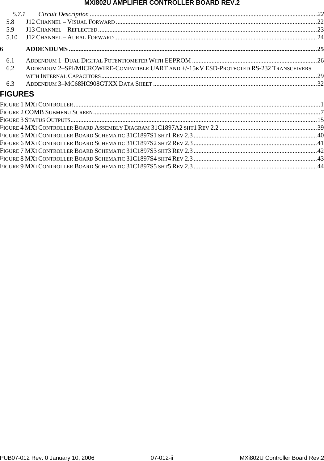 MXi802U AMPLIFIER CONTROLLER BOARD REV.2 PUB07-012 Rev. 0 January 10, 2006  07-012-ii  MXi802U Controller Board Rev.2 5.7.1 Circuit Description ............................................................................................................................................22 5.8 J12 CHANNEL – VISUAL FORWARD ............................................................................................................................22 5.9 J13 CHANNEL – REFLECTED.......................................................................................................................................23 5.10 J12 CHANNEL – AURAL FORWARD.............................................................................................................................24 6 ADDENDUMS.........................................................................................................................................................25 6.1 ADDENDUM 1–DUAL DIGITAL POTENTIOMETER WITH EEPROM .............................................................................26 6.2 ADDENDUM 2–SPI/MICROWIRE-COMPATIBLE UART AND +/-15KV ESD-PROTECTED RS-232 TRANSCEIVERS WITH INTERNAL CAPACITORS.....................................................................................................................................29 6.3 ADDENDUM 3–MC68HC908GTXX DATA SHEET .....................................................................................................32 FIGURES FIGURE 1 MXI CONTROLLER........................................................................................................................................................1 FIGURE 2 COMB SUBMENU SCREEN............................................................................................................................................7 FIGURE 3 STATUS OUTPUTS........................................................................................................................................................15 FIGURE 4 MXI CONTROLLER BOARD ASSEMBLY DIAGRAM 31C1897A2 SHT1 REV 2.2 ............................................................39 FIGURE 5 MXI CONTROLLER BOARD SCHEMATIC 31C1897S1 SHT1 REV 2.3............................................................................40 FIGURE 6 MXI CONTROLLER BOARD SCHEMATIC 31C1897S2 SHT2 REV 2.3............................................................................41 FIGURE 7 MXI CONTROLLER BOARD SCHEMATIC 31C1897S3 SHT3 REV 2.3............................................................................42 FIGURE 8 MXI CONTROLLER BOARD SCHEMATIC 31C1897S4 SHT4 REV 2.3............................................................................43 FIGURE 9 MXI CONTROLLER BOARD SCHEMATIC 31C1897S5 SHT5 REV 2.3............................................................................44 