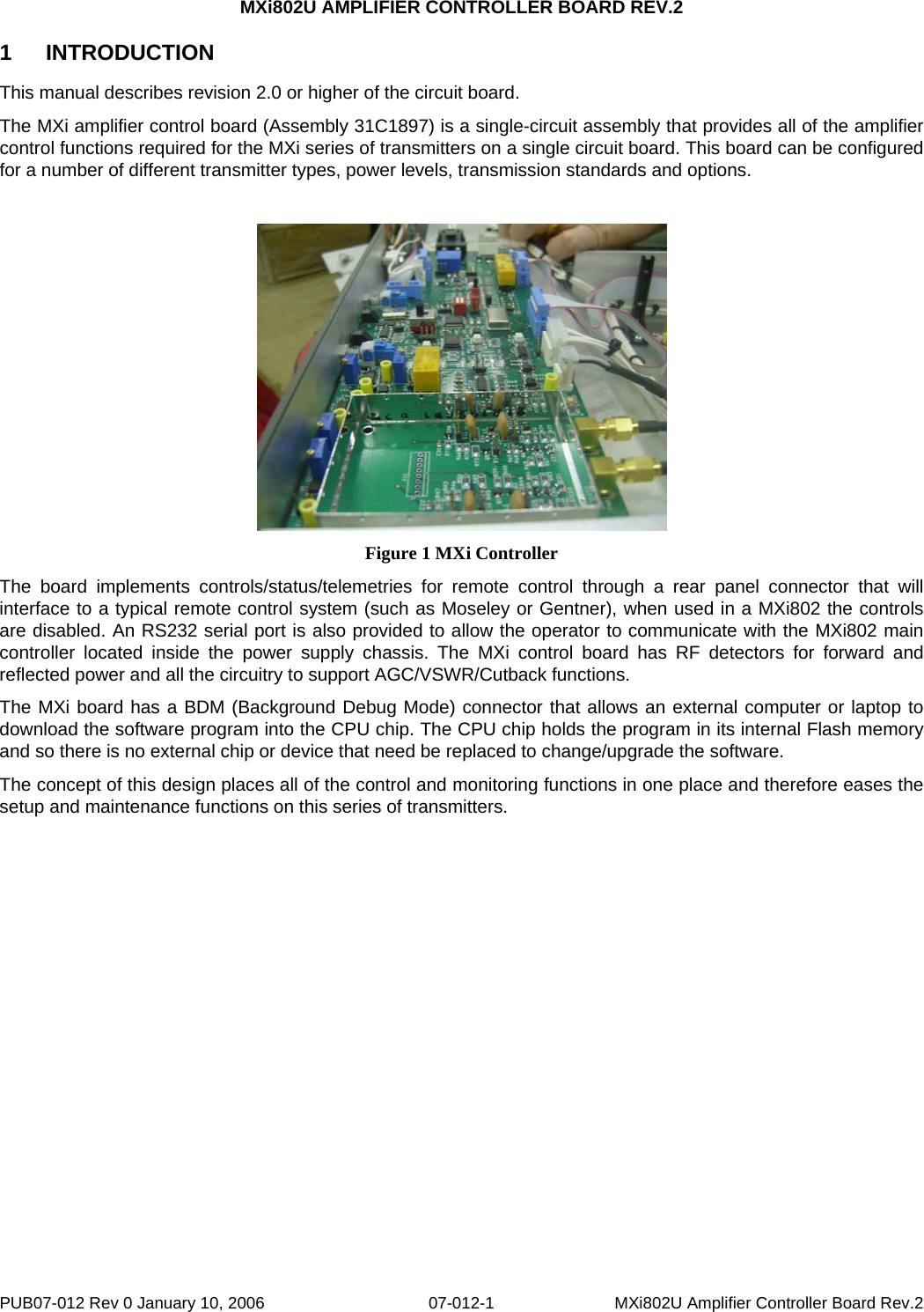 MXi802U AMPLIFIER CONTROLLER BOARD REV.2 PUB07-012 Rev 0 January 10, 2006  07-012-1  MXi802U Amplifier Controller Board Rev.2 1 INTRODUCTION This manual describes revision 2.0 or higher of the circuit board.   The MXi amplifier control board (Assembly 31C1897) is a single-circuit assembly that provides all of the amplifier control functions required for the MXi series of transmitters on a single circuit board. This board can be configured for a number of different transmitter types, power levels, transmission standards and options.    Figure 1 MXi Controller The board implements controls/status/telemetries for remote control through a rear panel connector that will interface to a typical remote control system (such as Moseley or Gentner), when used in a MXi802 the controls are disabled. An RS232 serial port is also provided to allow the operator to communicate with the MXi802 main controller located inside the power supply chassis. The MXi control board has RF detectors for forward and reflected power and all the circuitry to support AGC/VSWR/Cutback functions.  The MXi board has a BDM (Background Debug Mode) connector that allows an external computer or laptop to download the software program into the CPU chip. The CPU chip holds the program in its internal Flash memory and so there is no external chip or device that need be replaced to change/upgrade the software.  The concept of this design places all of the control and monitoring functions in one place and therefore eases the setup and maintenance functions on this series of transmitters.   