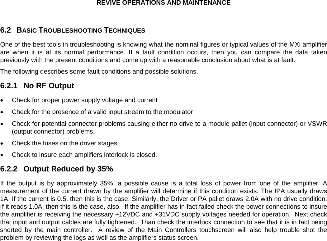 REVIVE OPERATIONS AND MAINTENANCE  6.2 6.2.1 6.2.2 BASIC TROUBLESHOOTING TECHNIQUES One of the best tools in troubleshooting is knowing what the nominal figures or typical values of the MXi amplifier are when it is at its normal performance. If a fault condition occurs, then you can compare the data taken previously with the present conditions and come up with a reasonable conclusion about what is at fault. The following describes some fault conditions and possible solutions. No RF Output  •  Check for proper power supply voltage and current •  Check for the presence of a valid input stream to the modulator •  Check for potential connector problems causing either no drive to a module pallet (input connector) or VSWR (output connector) problems. •  Check the fuses on the driver stages. •  Check to insure each amplifiers interlock is closed. Output Reduced by 35% If the output is by approximately 35%, a possible cause is a total loss of power from one of the amplifier. A measurement of the current drawn by the amplifier will determine if this condition exists. The IPA usually draws 1A. If the current is 0.5, then this is the case. Similarly, the Driver or PA pallet draws 2.0A with no drive condition. If it reads 1.0A, then this is the case, also.  If the amplifier has in fact failed check the power connections to insure the amplifier is receiving the necessary +12VDC and +31VDC supply voltages needed for operation.  Next check that input and output cables are fully tightened.  Than check the interlock connection to see that it is in fact being shorted by the main controller.  A review of the Main Controllers touchscreen will also help trouble shot the problem by reviewing the logs as well as the amplifiers status screen. 