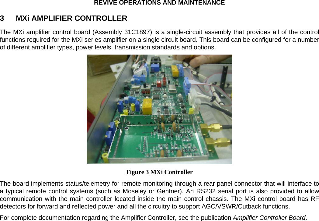 REVIVE OPERATIONS AND MAINTENANCE 3  MXi AMPLIFIER CONTROLLER The MXi amplifier control board (Assembly 31C1897) is a single-circuit assembly that provides all of the control functions required for the MXi series amplifier on a single circuit board. This board can be configured for a number of different amplifier types, power levels, transmission standards and options.  Figure 3 MXi Controller The board implements status/telemetry for remote monitoring through a rear panel connector that will interface to a typical remote control systems (such as Moseley or Gentner). An RS232 serial port is also provided to allow communication with the main controller located inside the main control chassis. The MXi control board has RF detectors for forward and reflected power and all the circuitry to support AGC/VSWR/Cutback functions. For complete documentation regarding the Amplifier Controller, see the publication Amplifier Controller Board.   