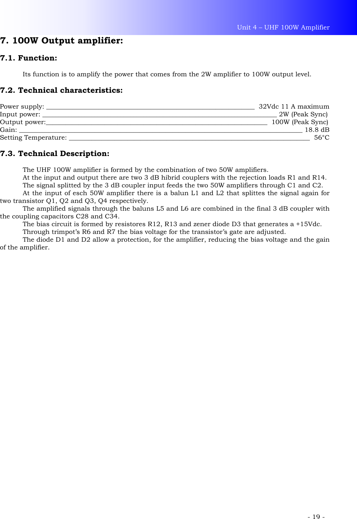 Unit 4 – UHF 100W Amplifier             - 19 - 7. 100W Output amplifier:  7.1. Function:    Its function is to amplify the power that comes from the 2W amplifier to 100W output level.  7.2. Technical characteristics:  Power supply: ________________________________________________________________  32Vdc 11 A maximum Input power: ________________________________________________________________________ 2W (Peak Sync) Output power:____________________________________________________________________  100W (Peak Sync) Gain: _______________________________________________________________________________________ 18.8 dB Setting Temperature: __________________________________________________________________________  56°C  7.3. Technical Description:  The UHF 100W amplifier is formed by the combination of two 50W amplifiers. At the input and output there are two 3 dB hibrid couplers with the rejection loads R1 and R14. The signal splitted by the 3 dB coupler input feeds the two 50W amplifiers through C1 and C2. At the input of esch 50W amplifier there is a balun L1 and L2 that splittes the signal again for two transistor Q1, Q2 and Q3, Q4 respectively. The amplified signals through the baluns L5 and L6 are combined in the final 3 dB coupler with the coupling capacitors C28 and C34. The bias circuit is formed by resistores R12, R13 and zener diode D3 that generates a +15Vdc. Through trimpot’s R6 and R7 the bias voltage for the transistor’s gate are adjusted. The diode D1 and D2 allow a protection, for the amplifier, reducing the bias voltage and the gain of the amplifier.   