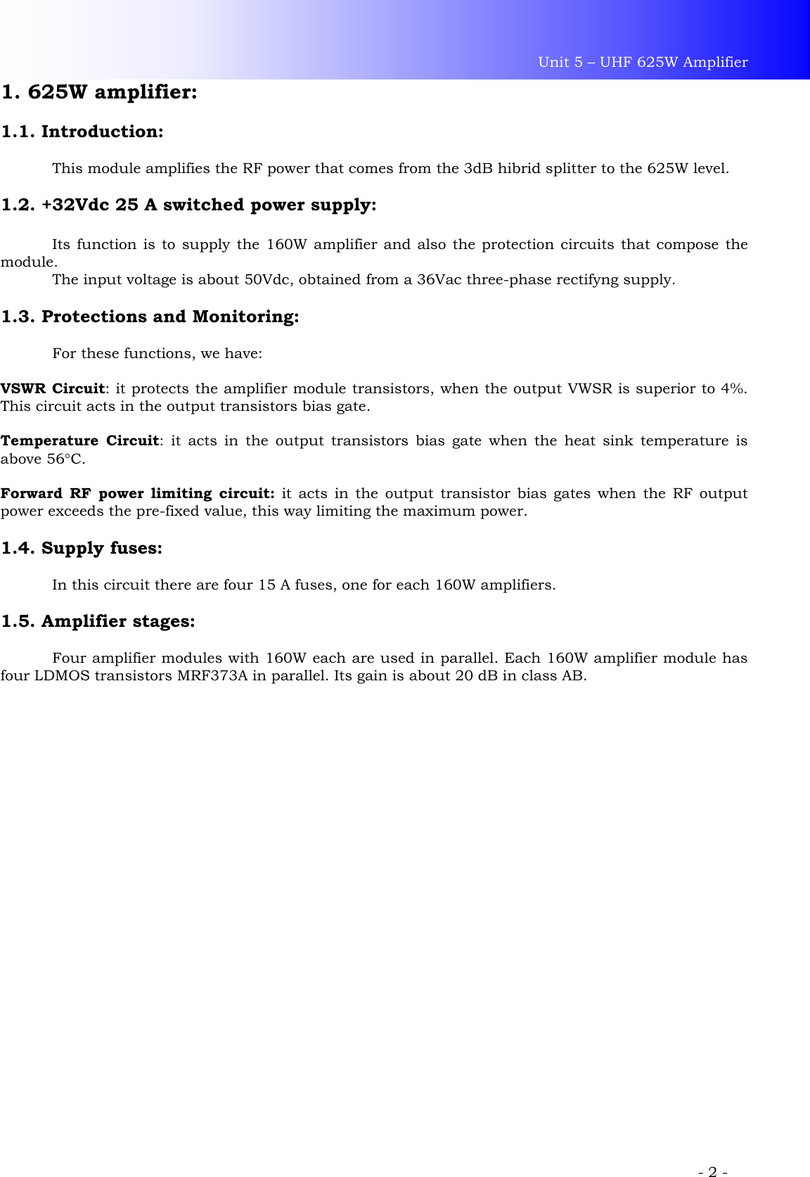 Unit 5 – UHF 625W Amplifier             - 2 - 1. 625W amplifier:  1.1. Introduction:    This module amplifies the RF power that comes from the 3dB hibrid splitter to the 625W level.  1.2. +32Vdc 25 A switched power supply:   Its function is to supply the 160W amplifier and also the protection circuits that compose the module.   The input voltage is about 50Vdc, obtained from a 36Vac three-phase rectifyng supply.   1.3. Protections and Monitoring:    For these functions, we have:   VSWR Circuit: it protects the amplifier module transistors, when the output VWSR is superior to 4%. This circuit acts in the output transistors bias gate.  Temperature Circuit: it acts in the output transistors bias gate when the heat sink temperature is above 56°C.  Forward RF power limiting circuit: it acts in the output transistor bias gates when the RF output power exceeds the pre-fixed value, this way limiting the maximum power.  1.4. Supply fuses:    In this circuit there are four 15 A fuses, one for each 160W amplifiers.  1.5. Amplifier stages:    Four amplifier modules with 160W each are used in parallel. Each 160W amplifier module has four LDMOS transistors MRF373A in parallel. Its gain is about 20 dB in class AB.   