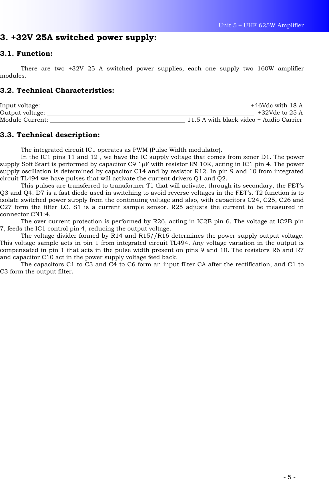 Unit 5 – UHF 625W Amplifier             - 5 - 3. +32V 25A switched power supply:  3.1. Function:  There are two +32V 25 A switched power supplies, each one supply two 160W amplifier modules.  3.2. Technical Characteristics:  Input voltage: _____________________________________________________________________ +46Vdc with 18 A Output voltage: _____________________________________________________________________  +32Vdc to 25 A Module Current: _____________________________________________ 11.5 A with black video + Audio Carrier  3.3. Technical description:    The integrated circuit IC1 operates as PWM (Pulse Width modulator).   In the IC1 pins 11 and 12 , we have the IC supply voltage that comes from zener D1. The power supply Soft Start is performed by capacitor C9 1µF with resistor R9 10K, acting in IC1 pin 4. The power supply oscillation is determined by capacitor C14 and by resistor R12. In pin 9 and 10 from integrated circuit TL494 we have pulses that will activate the current drivers Q1 and Q2.   This pulses are transferred to transformer T1 that will activate, through its secondary, the FET’s Q3 and Q4. D7 is a fast diode used in switching to avoid reverse voltages in the FET’s. T2 function is to isolate switched power supply from the continuing voltage and also, with capacitors C24, C25, C26 and C27 form the filter LC. S1 is a current sample sensor. R25 adjusts the current to be measured in connector CN1:4.  The over current protection is performed by R26, acting in IC2B pin 6. The voltage at IC2B pin 7, feeds the IC1 control pin 4, reducing the output voltage. The voltage divider formed by R14 and R15//R16 determines the power supply output voltage. This voltage sample acts in pin 1 from integrated circuit TL494. Any voltage variation in the output is compensated in pin 1 that acts in the pulse width present on pins 9 and 10. The resistors R6 and R7 and capacitor C10 act in the power supply voltage feed back.  The capacitors C1 to C3 and C4 to C6 form an input filter CA after the rectification, and C1 to C3 form the output filter.   